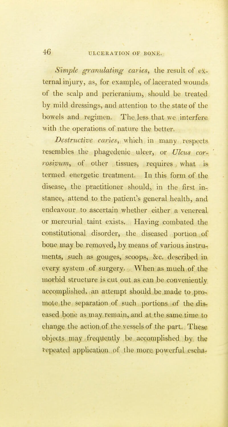 Simple granulating caries, the result of ex- ternal injury, as, for example, of lacerated wounds of the scalp and pericranium, should be treated by mild dressings, and attention to the state of the bowels and regimen. The less that we interfere with the operations of nature the better. Destructive caries, which in many respects resembles the phagedenic ulcer, or Ulcus cor- rosivum, of other tissues, requires what is termed energetic treatment. In this form of the disease, the practitioner should, in the first in- stance, attend to the patient's general health, and endeavour to ascertain whether either a venereal or mercurial taint exists. Having combated the constitutional disorder, the diseased portion of bone may be removed, by means of various instru- ments, such as gouges, scoops, &c. described in every system of surgery. When as much of the morbid structure is cut out as can be conveniently accomplished, an attempt should be,made to pro- mote the separation of such portions of the dis- eased bone as may. remain, and at the same time to change the action of the vessels of the part. These objects may frequently be accomplished by the 'repeated application of the more powerful escha-