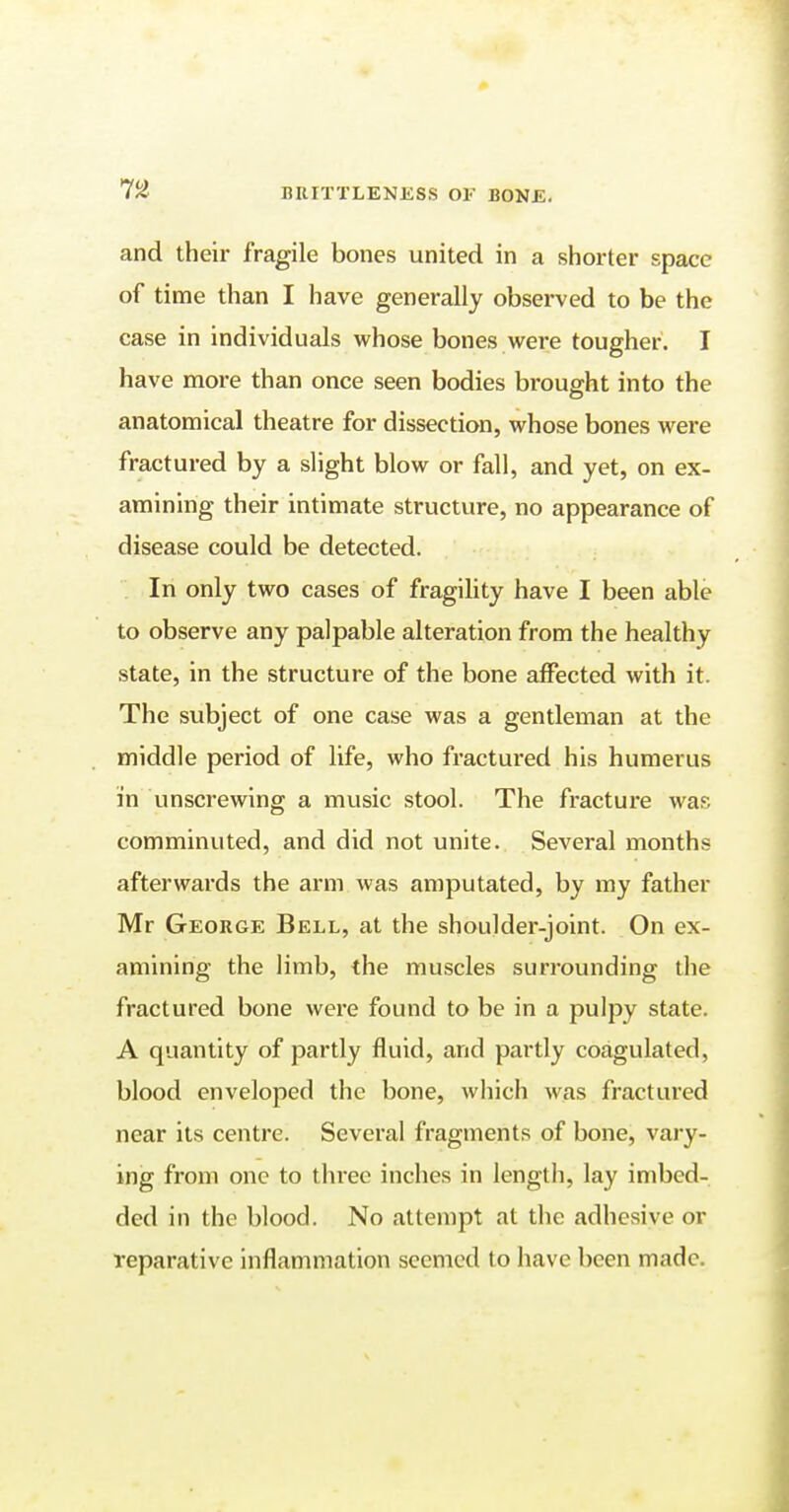 and their fragile bones united in a shorter space of time than I have generally observed to be the case in individuals whose bones were tougher. I have more than once seen bodies brought into the anatomical theatre for dissection, whose bones were fractured by a slight blow or fall, and yet, on ex- amining their intimate structure, no appearance of disease could be detected. In only two cases of fragility have I been able to observe any palpable alteration from the healthy state, in the structure of the bone affected with it. The subject of one case was a gentleman at the middle period of life, who fractured his humerus in unscrewing a music stool. The fracture was comminuted, and did not unite. Several months afterwards the arm was amputated, by my father Mr George Bell, at the shoulder-joint. On ex- amining the limb, the muscles surrounding the fractured bone were found to be in a pulpy state. A quantity of partly fluid, and partly coagulated, blood enveloped the bone, which was fractured near its centre. Several fragments of bone, vary- ing from one to three inches in length, lay imbed- ded in the blood. No attempt at the adhesive or reparative inflammation seemed to have been made.