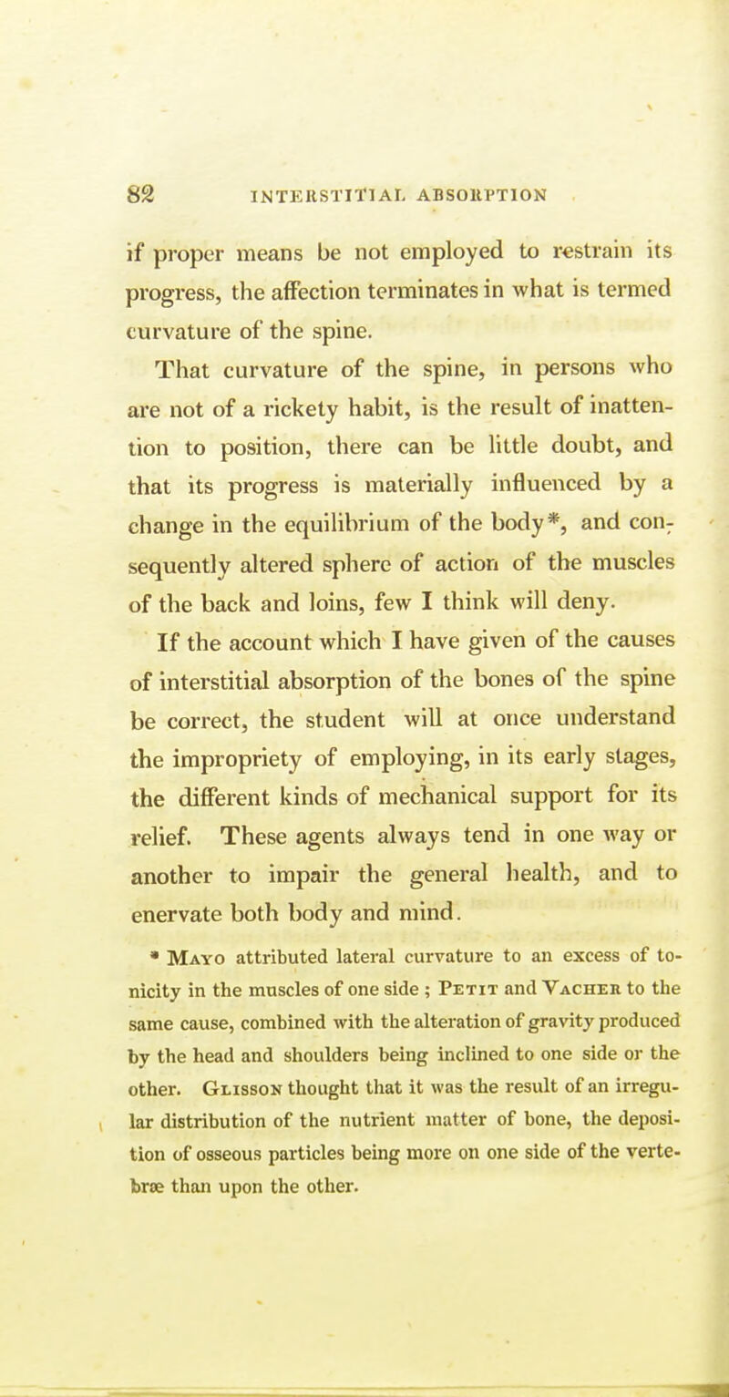 if proper means be not employed to restrain its progress, the affection terminates in what is termed curvature of the spine. That curvature of the spine, in persons who are not of a rickety habit, is the result of inatten- tion to position, there can be little doubt, and that its progress is materially influenced by a change in the equilibrium of the body*, and con: sequently altered sphere of action of the muscles of the back and loins, few I think will deny. If the account which I have given of the causes of interstitial absorption of the bones of the spine be correct, the student will at once understand the impropriety of employing, in its early stages, the different kinds of mechanical support for its relief. These agents always tend in one way or another to impair the general health, and to enervate both body and mind. • Mayo attributed lateral curvature to an excess of to- nicity in the muscles of one side ; Petit and Vacher to the same cause, combined with the alteration of gravity produced by the head and shoulders being inclined to one side or the other. Glisson thought that it was the result of an irregu- lar distribution of the nutrient matter of bone, the deposi- tion of osseous particles being more on one side of the verte- brae than upon the other.