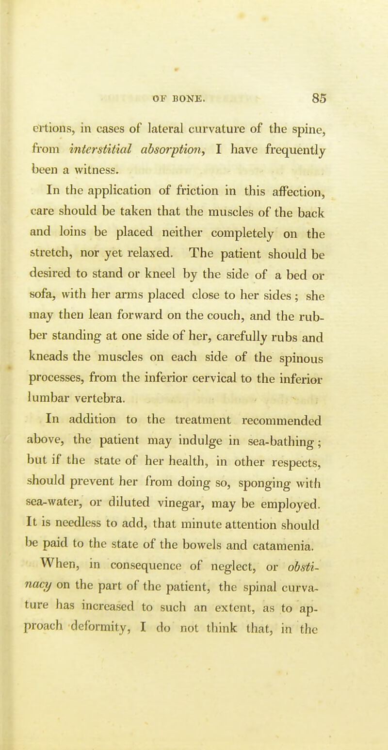 crtions, in cases of lateral curvature of the spine, from interstitial absorption, I have frequently been a witness. In the application of friction in this affection, care should be taken that the muscles of the back and loins be placed neither completely on the stretch, nor yet relaxed. The patient should be desired to stand or kneel by the side of a bed or sofa, with her arms placed close to her sides ; she may then lean forward on the couch, and the rub- ber standing at one side of her, carefully rubs and kneads the muscles on each side of the spinous processes, from the inferior cervical to the inferior lumbar vertebra. In addition to the treatment recommended above, the patient may indulge in sea-bathing; but if the state of her health, in other respects, should prevent her from doing so, sponging with sea-water, or diluted vinegar, may be employed. It is needless to add, that minute attention should be paid to the state of the bowels and catamenia. When, in consequence of neglect, or obsti- nacy on the part of the patient, the spinal curva- ture has increased to such an extent, as to ap- proach deformity, I do not think that, in the