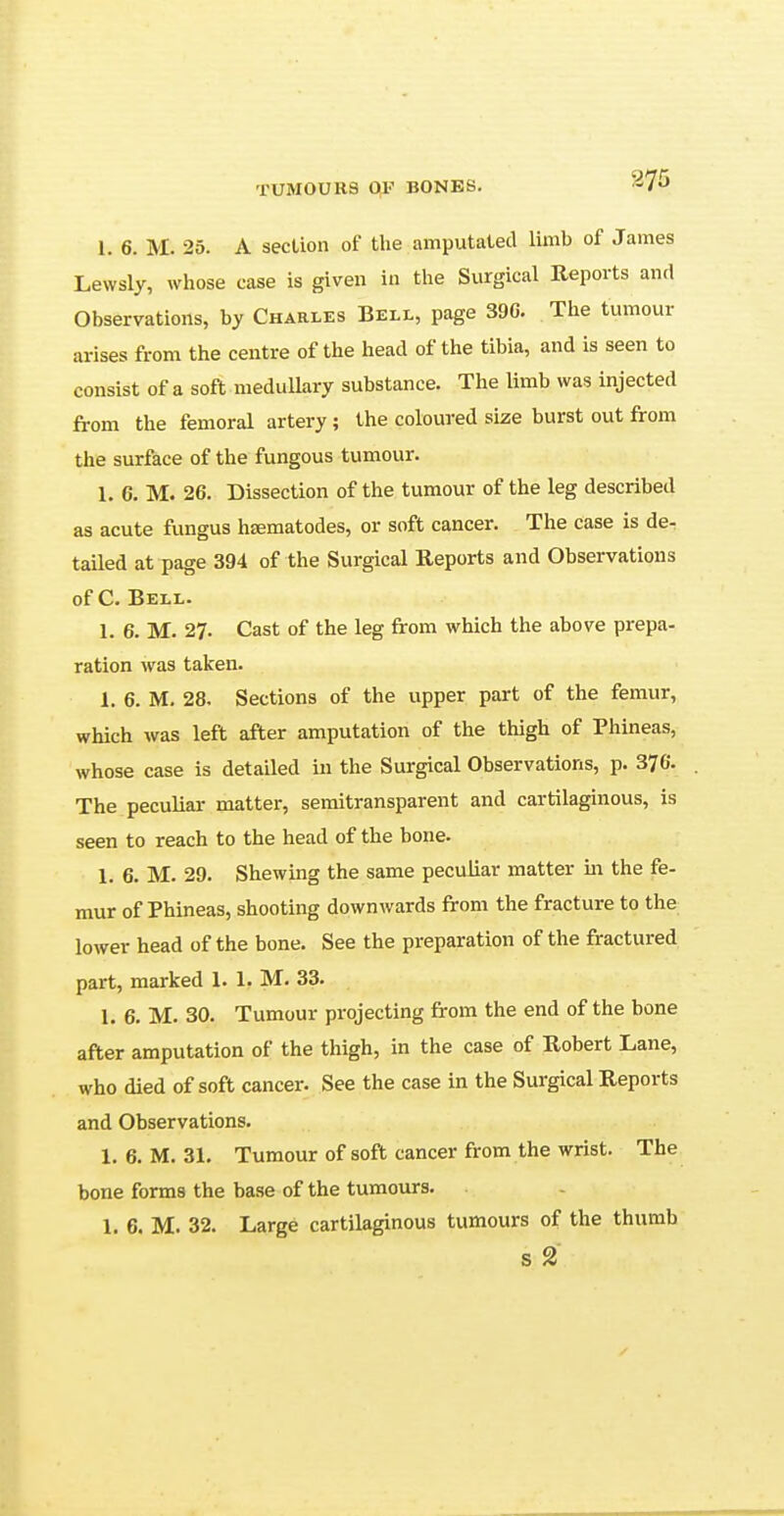 I. 6. M. 25. A section of the amputated limb of James LewsLy, whose case is given in the Surgical Reports and Observations, by Charles Bell, page 390. The tumour arises from the centre of the head of the tibia, and is seen to consist of a soft medullary substance. The limb was injected from the femoral artery; the coloured size burst out from the surface of the fungous tumour. 1. 6. M. 26. Dissection of the tumour of the leg described as acute fungus hajmatodes, or soft cancer. The case is de- tailed at page 394 of the Surgical Reports and Observations of C. Bell. 1. 6. M. 27. Cast of the leg from which the above prepa- ration was taken. 1. 6. M. 28. Sections of the upper part of the femur, which was left after amputation of the thigh of Phineas, whose case is detailed in the Surgical Observations, p. 376. The peculiar matter, semitransparent and cartilaginous, is seen to reach to the head of the bone. 1. 6. M. 29. Shewing the same peculiar matter in the fe- mur of Phineas, shooting downwards from the fracture to the lower head of the bone. See the preparation of the fractured part, marked 1. 1. M. 33. 1. 6. M. 30. Tumour projecting from the end of the bone after amputation of the thigh, in the case of Robert Lane, who died of soft cancer. See the case in the Surgical Reports and Observations. 1. 6. M. 31. Tumour of soft cancer from the wrist. The bone forms the base of the tumours. 1. 6. M. 32. Large cartilaginous tumours of the thumb s 2