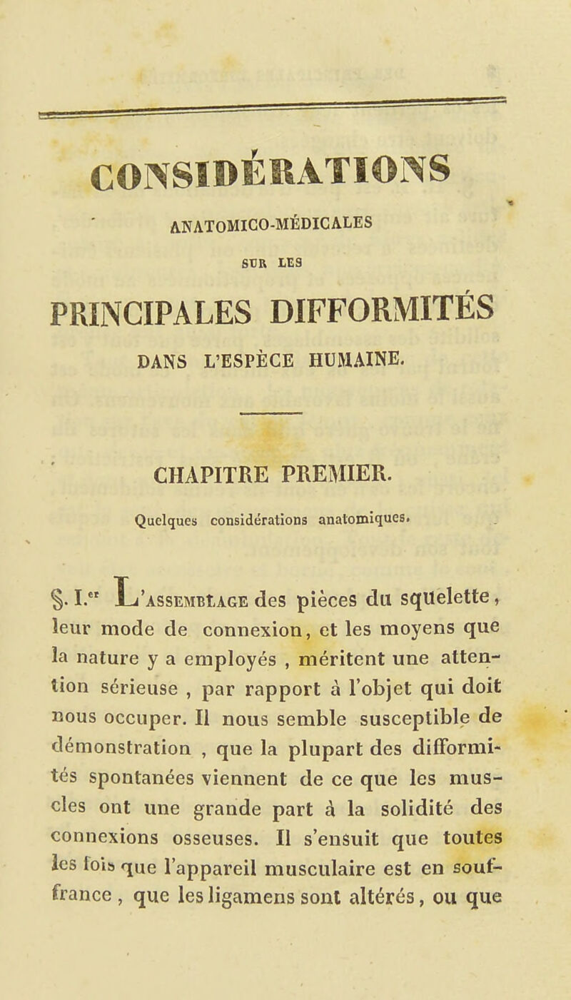 CONSIDÉRATIONS ANATOMICO-MÉDICALES StJR LES PRINCIPALES DIFFORMITÉS DANS L'ESPÈCE HUMAINE. CHAPITRE PREMIER. Quelques considérations analomlques. I. L'ASSEMBtAGE des pièces du squelette, leur mode de connexion, et les moyens que la nature y a employés , méritent une atten- tion sérieuse , par rapport à l'objet qui doit nous occuper. Il nous semble susceptible de démonstration , que la plupart des difformi- tés spontanées viennent de ce que les mus- cles ont une grande part à la solidité des connexions osseuses. Il s'ensuit que toutes les lois que l'appareil musculaire est en souf- france , que les ligamens sont altérés, ou que