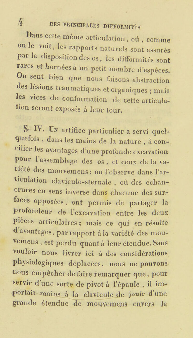 Dans cette même articulation , où . comme on le voit, les rapports naturels sont assurés par la disposition des os, les difformités sont rares et bornées à un petit nombre d'espèces. On sent bien que nous faisons abstraction des lésions traumatiques et organiques ; mais les vices de conformation de cette articula- tion seront exposés à leur tour. S- IV. Un artifice particulier a servi quel- quefois , dans les mains de la nature , à con- cilier les avantages d'une profonde excavation pour l'assemblage des os , et ceux de la va- riété des mouvemens: on l'observe dans l'ar- ticulation claviculo-sternalc , où des échan- crures en sens inverse dans chacune des sur- faces opposées, ont permis de partager la profondeur de l'excavation entre les deux pièces articulaires ; mais ce qui en résulte d avantages, par rapport à la variété des mou- vemens , est perdu quanta leur étendue.Sans vouloir nous livrer ici à des considérations physiologiques déplacées, nous ne pouvons nous empêcher de faire remarquer que, pour servir d'une sorte de pivot à l'épaule , il im- portait moins à la clavicule de jouii d'une grande étendue de mouvemens envers le