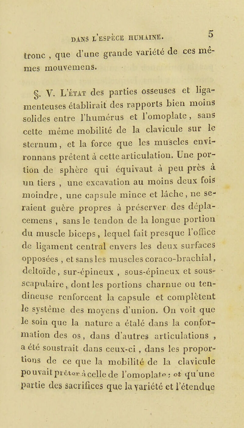 tronc , que d'une grande variété de ces mê- mes mouvemens. §. V. L'ÉTAT des parties osseuses et liga- menteuses établirait des rapports bien moins solides entre l'humérus et l'omoplate , sans celte même mobilité de la clavicule sur le sternum, et la force que les muscles envi- ronnans prêtent à cette articulation. Une por- tion de sphère qui équivaut à peu près à un tiers , une excavation au moins deux fois moindre, une capsule mince et lâche, ne se- raient guère propres à préserver des dépla- cemens , sans le tendon de la longue portion du muscle biceps , lequel fait presque l'office de ligament central envers les deux surfaces opposées , et sans les muscles coraco-brachial, deltoïde, sur-épineux , sous-épineux et sous- scapulaire, dont les portions charnue ou ten- dineuse renforcent la capsule et complètent le système des moyens d'union. On voit que le soin que la nature a étalé dans la confor- mation des os, dans d'autres articulations , a été soustrait dans ceux-ci , dans les propor- tions de ce que la mobilité de la clavicule pouvaitpictor ,AcclIede l'omoplalf ; et qu'une partie des sacrifices que la variété et l'étendue