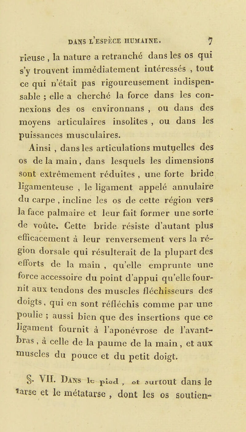 rieuse , la nature a retranché dans les os qui s'y trouvent immédiatement intéressés , tout ce qui n'était pas rigoureusement indispen- sable ; elle a cherché la force dans les con- nexrons des os environnans , ou dans des moyens articulaires insolites , ou dans les puissances musculaires. Ainsi , dans les articulations mutuelles des os de la main, dans lesquels les dimensions sont extrêmement réduites , une forte bride ligamenteuse , le ligament appelé annulaire du carpe , incline les os de cette région vers la face palmaire et leur fait former une sorte de voûte. Cette bride résiste d'autant plus efficacement à leur renversement vers la ré- gion dorsale qui résulterait de la plupart des efforts de la main , qu'elle emprunte une force accessoire du point d'appui qu'elle four- nit aux tendons des muscles fléchisseurs des doigts, qui en sont réfléchis comme par une poulie ; aussi bien que des insertions que ce ligament fournit à l'aponévrose de l'avant- bras , à celle de la paume de la main, et aux muscles du pouce et du petit doigt. §. VII. Dans le pied ^ et surcoût dans le ♦arse et le métatarse , dont les os soutien-