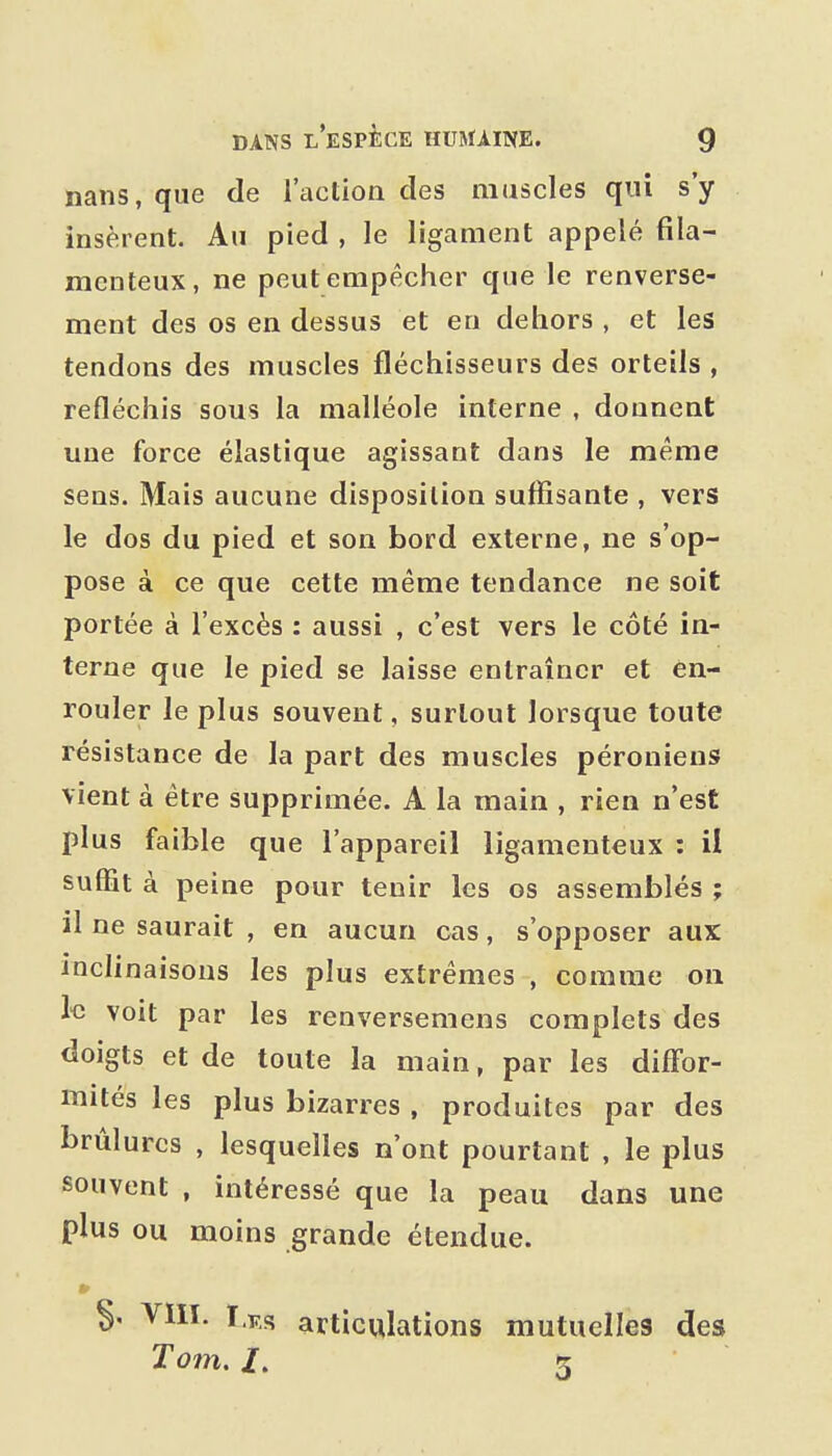 nans, que de l'action des muscles qui s'y insèrent. Au pied , le ligament appelé fila- menteux, ne peut empêcher que le renverse- ment des os en dessus et en dehors , et les tendons des muscles fléchisseurs des orteils , refléchis sous la malléole interne , donnent une force élastique agissant dans le même sens. Mais aucune disposition suffisante , vers le dos du pied et son bord externe, ne s'op- pose à ce que cette même tendance ne soit portée à l'excès : aussi , c'est vers le côté in- terne que le pied se laisse entraîner et ên- rouler le plus souvent, surtout lorsque toute résistance de la part des muscles péronieus vient à être supprimée. A la main , rien n'est plus faible que l'appareil ligamenteux : il suffit à peine pour tenir les os assemblés ; il ne saurait , en aucun cas, s'opposer aux inclinaisons les plus extrêmes , comme on h voit par les renversemens complets des doigts et de toute la main, par les diffor- mités les plus bizarres , produites par des brûlures , lesquelles n'ont pourtant , le plus souvent , intéressé que la peau dans une plus ou moins grande étendue. VIII. Lus articulations mutuelles des Tom, /. 3