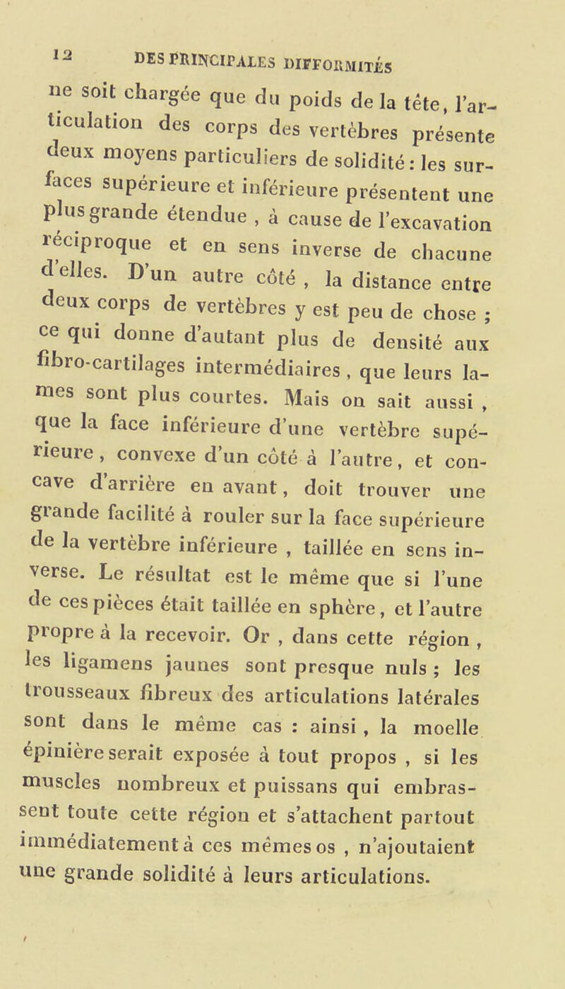 ne soit chargée que du poids de la tête, l'ar- ticulation des corps des vertèbres présente deux moyens particuliers de solidité: les sur- faces supérieure et inférieure présentent une plus grande étendue , à cause de l'excavation réciproque et en sens inverse de chacune délies. D'un autre côté, la distance entre deux corps de vertèbres y est peu de chose ; ce qui donne d'autant plus de densité aux fibro-cartilages intermédiaires , que leurs la- mes sont plus courtes. Mais on sait aussi , que la face inférieure d'une vertèbre supé- rieure, convexe d'un côté à l'autre, et con- cave d'arrière en avant, doit trouver une grande facilité à rouler sur la face supérieure de la vertèbre inférieure , taillée eu sens in- verse. Le résultat est le même que si l'une de ces pièces était taillée en sphère, et l'autre propre à la recevoir. Or , dans cette région , les ligamens jaunes sont presque nuls ; les trousseaux fibreux des articulations latérales sont dans le même cas ; ainsi , la moelle épinière serait exposée à tout propos , si les muscles nombreux et puissans qui embras- sent toute cette région et s'attachent partout immédiatement à ces mêmes os , n'ajoutaient une grande soHdité à leurs articulations.