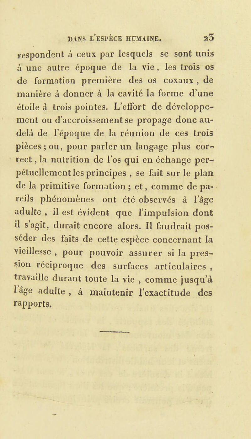 Fespondent à ceux par lesquels se sont unis à une autre époque de la vie, les trois os de formation première des os coxaux, de manière à donner à la cavité la forme d'une étoile à trois pointes. L'effort de développe- ment ou d'accroissement se propage donc au- delà de l'époque de la réunion de ces trois pièces ; ou, pour parler un langage plus cor- rect , la nutrition de l'os qui en échange per- pétuellement les principes , se fait sur le plaa de la primitive formation ; et, comme de pa- reils phénomènes ont été observés à l'âge adulte , il est évident que l'impulsion dont il s'agit, durait encore alors. Il faudrait pos- séder des faits de cette espèce concernant la vieillesse , pour pouvoir assurer si la pres- sion réciproque des surfaces articulaires , travaille durant toute la vie , comme jusqu'à l'âge adulte , à maintenir l'exactitude des rapports.