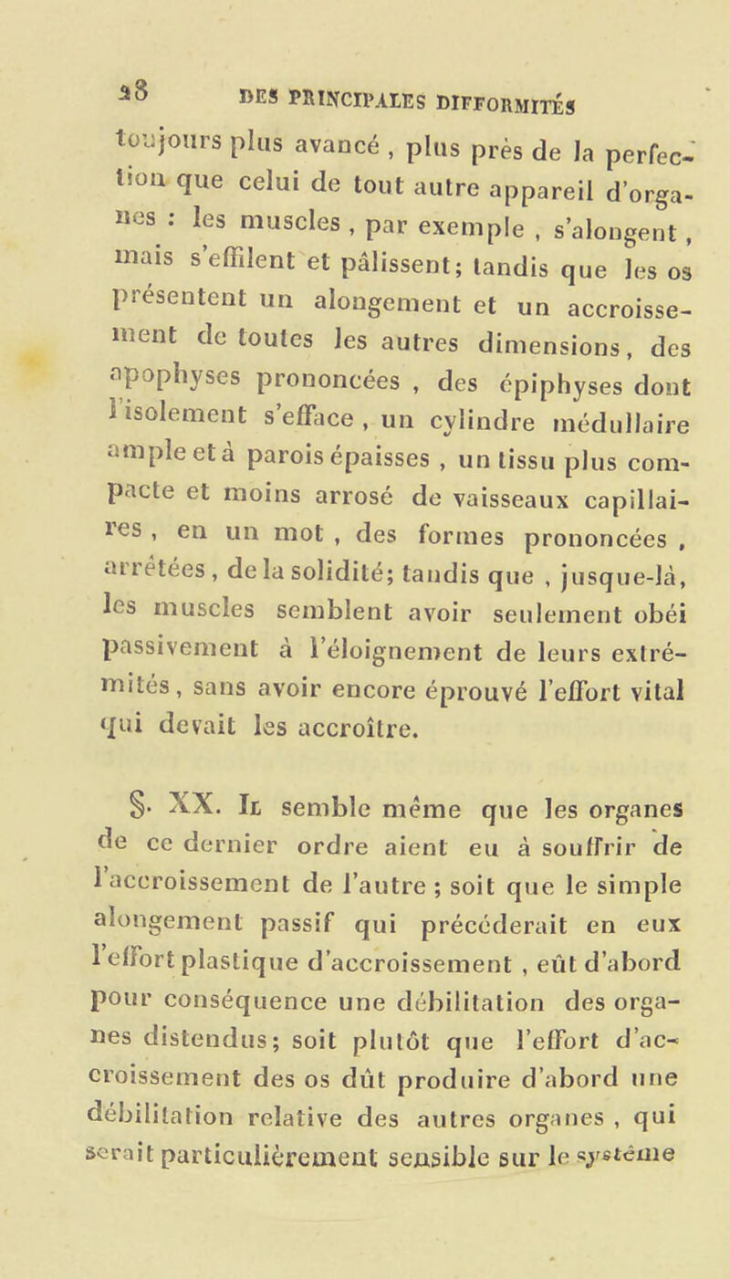 toujours plus avancé , plus près de la perfec tiou que celui de tout autre appareil d'orga- nes : les muscles , par exemple , s'alongent, mais s'effilent et pâlissent; tandis que les os présentent un alongement et un accroisse- ment de toutes les autres dimensions, des apophyses prononcées , des cpiphyses dont l'isolement s'efface , un cylindre médullaire ample et à parois épaisses , un tissu plus com- pacte et moins arrosé de vaisseaux capillai- res , en un mot , des formes prononcées , arrêtées, de la solidité; tandis que , jusque-là, les muscles semblent avoir seulement obéi passivement à l'éloignement de leurs extré- mités, sans avoir encore éprouvé l'efiort vital qui devait les accroître. g. XX. Il semble même que les organes de ce dernier ordre aient eu à souffrir de l'accroissement de l'autre ; soit que le simple alongement passif qui précéderait en eux l'effort plastique d'accroissement , eût d'abord pour conséquence une débilitation des orga- nes distendus; soit plutôt que l'effort d'ac- croissement des os dût produire d'abord une débilitation relative des autres organes , qui serait particulièrement sensible sur le «j'etéme