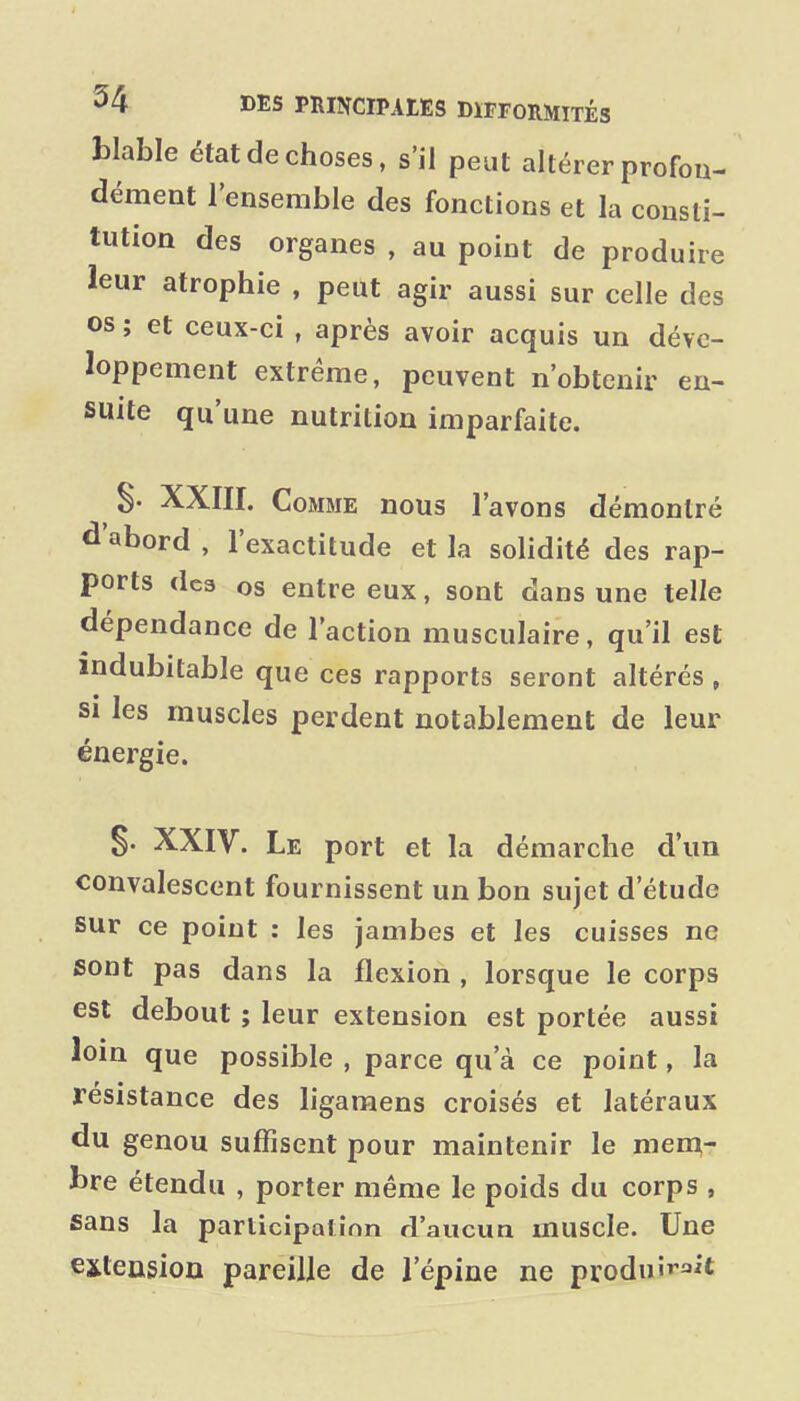 blable état de choses, s'il peut altérer profon- dément l'ensemble des fonctions et la consti- tution des organes , au point de produire leur atrophie , peut agir aussi sur celle des os ; et ceux-ci , après avoir acquis un déve- loppement extrême, peuvent n'obtenir en- suite qu'une nutrition imparfaite. S- XXIII. Comme nous l'avons démontré d'abord , l'exactitude et la solidité des rap- ports dea os entre eux, sont dans une telle dépendance de l'action musculaire, qu'il est indubitable que ces rapports seront altérés , SI les muscles perdent notablement de leur énergie. S- XXIV. Le port et la démarche d'un convalescent fournissent un bon sujet d'étude sur ce point : les jambes et les cuisses ne sont pas dans la flexion , lorsque le corps est debout ; leur extension est portée aussi loin que possible , parce qu'à ce point, la résistance des ligamens croisés et latéraux du genou suffisent pour maintenir le men;- bre étendu , porter même le poids du corps , sans la parlicipalînn d'aucua muscle. Une exleusioD pareille de l'épine ne produirait