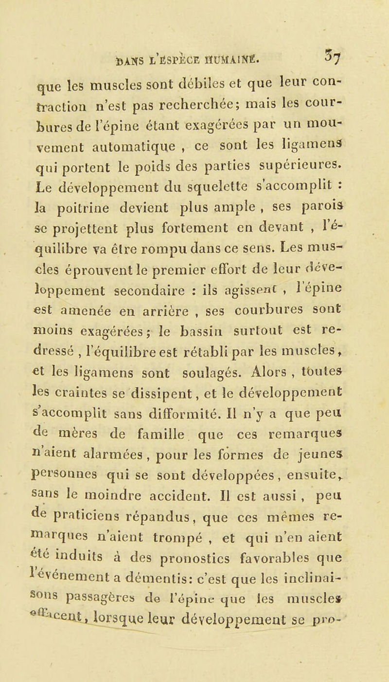 que les muscles sont débiles et que leur con- traction n'est pas recherchée; mais les cour- hures de l'épine étant exagérées par un mou- vement automatique , ce sont les ligamens qui portent le poids des parties supérieures. Le développement du squelette s'accomplit : la poitrine devient plus ample , ses paroia se projettent plus fortement en devant , l'é- quilibre va être rompu dans ce sens. Les mus- cles éprouvent le premier effort de leur déve- loppement secondaire : ils agissent . 1 épine est amenée en arrière , ses courbures sont moins exagérées; le bassin surtout est re- dressé , l'équilibre est rétabli par les muscles, €t les ligamens sont soulagés. Alors , tbules les craintes se dissipent, et le développement s'accomplit sans difformité. Il n'y a que peu de mères de famille que ces remarques liaient alarmées, pour les formes de jeunes personnes qui se sont développées, ensuite^ sans le moindre accident. Il est aussi , peu de praticiens répandus, que ces mêmes re- marques n'aient trompé , et qui n'en aient ete induits à des pronostics favorables que ^événement a démentis: c'est que les inclinai- sons passagères de l'épine que les muscle» ^^ceuttjorsque leur développement se pro-