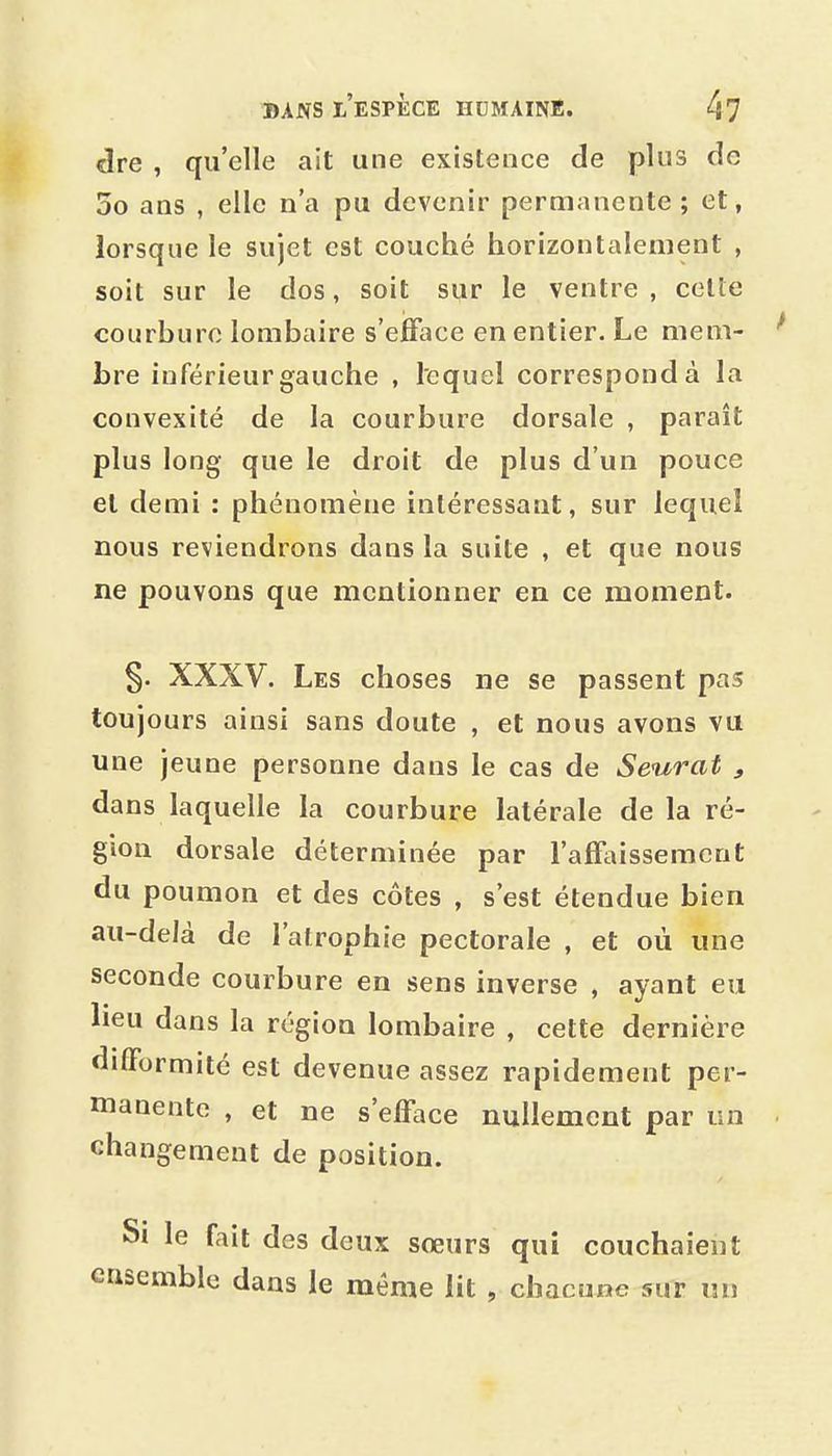 dre , qu'elle ait une existence de plus de 5o ans , elle n'a pu devenir permanente; et, lorsque le sujet est couché horizontalement , soit sur le dos, soit sur le ventre , celte courbure lombaire s'efface en entier. Le mem- bre inférieurgauche , lequel correspond à la convexité de la courbure dorsale , paraît plus long que le droit de plus d'un pouce et demi : phénomène intéressant, sur lequel nous reviendrons dans la suite , et que nous ne pouvons que mentionner en ce moment. §. XXXV. Les choses ne se passent pas toujours ainsi sans doute , et nous avons vu une jeune personne dans le cas de Seurat , dans laquelle la courbure latérale de la ré- gion dorsale déterminée par l'afïidsseraent du poumon et des côtes , s'est étendue bien au-delà de l'atrophie pectorale , et où une seconde courbure en sens inverse , ayant eu lieu dans la région lombaire , cette dernière difformité est devenue assez rapidement per- manente , et ne s'efface nullement par un changement de position. Si le fait des deux sœurs qui couchaient ensemble dans le même lit , chacune sur un
