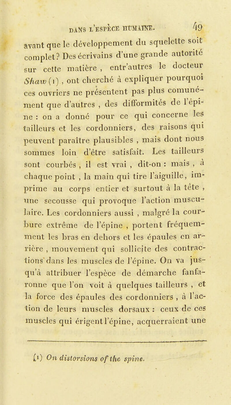 avant que le développement du squelette soit complet? Des écrivains d'une grande autorité sur cette matière , entr'autres le docteur Shaw(\) , ont cherché à expliquer pourquoi ces ouvriers ne présentent pas plus comuné- raent que d'autres , des difformités de l'épi- ne : oo a donné pour ce qui concerne les tailleurs et les cordonniers, des raisons qui peuvent paraître plausibles , mais dont nous sommes loin d'être satisfait. Les tailleurs sont courbés , il est vrai , dit-on : mais , à chaque point , la main qui tire l'aiguille, im- prime au corps entier et surtout à la tête , luie secousse qui provoque l'action muscu- laire. Les cordonniers aussi , malgré la cour- bure extrême de l'épine , portent fréquem- ment les bras en dehors et les épaules, en ar- rière , mouvement qui sollicite des contrac- tions'dans les muscles de l'épine. On va jus- qu'à attribuer l'espèce de démarche fanfa- ronne que l'on voit à quelques tailleurs , et la force des épaules des cordonniers , à l'ac- tion de leurs muscles dorsaux: ceux de ces muscles qui érigent l'épine, acquerraient une (») On distorsions ofthc spine.