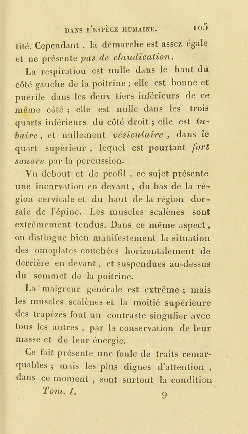 tilé. Cependant , la démarche est assez égale et ne présente pas de claudication. La respiration est nulle dans le haut du côté gauche de la poitrine ; elle est bonne et puérile dans les deux tiers inférieurs de ce même côté ; elle est nulle dans les trois quarts inférieurs du côté droit ; elle est tu- haire, et nullement vésicuiaire , dans le quart supérieur , lequel est pourtant fort sonore par la percussion. Vu debout et de profil , ce sujet présente une incurvation en devant, du bas de la ré- gion cervicale et du haut de la région dor- sale de l'épine. Les muscles scalènes sont extrêmement tendus. Dans ce même aspect, on distingue bien manifestement la situation des omoplates couchées horizontalement de derrière en devant, et suspendues au-dessus du sommet de la poitrine. La maigreur générale est extrême ; mais les muscles scalènes et la moitié supérieure des trapèzes font un contraste singulier avec tous les autres , par la conservation de leur masse et de leur énergie. Ce fait présente une foule de traits remar- quables ; mais les plus dignes d'attention , dans ce moment , sont surtout la condition Tom. /. Q