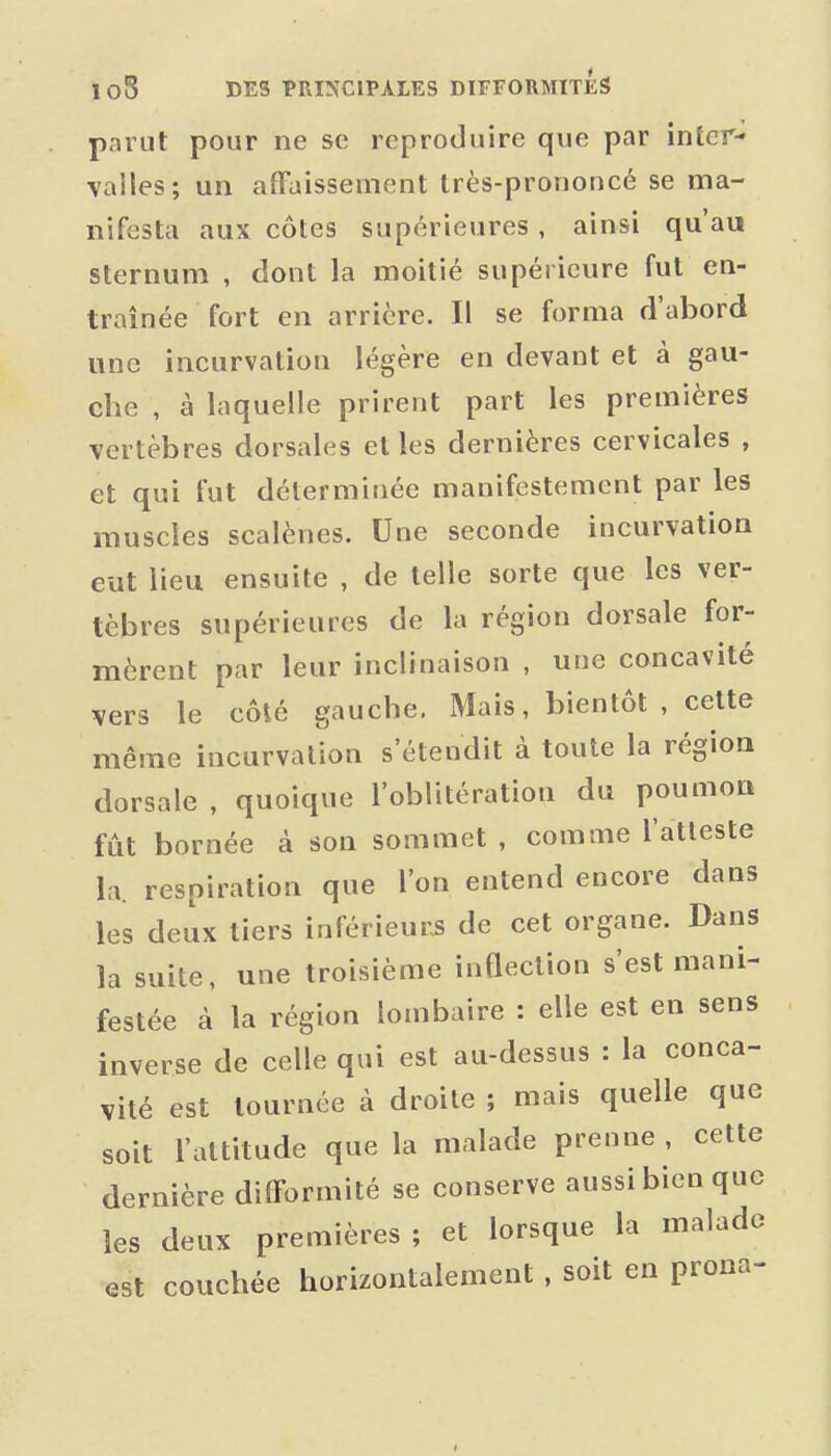parut pour ne se reproduire que par inter- valles; un affaissement très-prononcé se ma- nifesta aux côtes supérieures , ainsi qu'au sternum , dont la moitié supérieure fut en- traînée fort en arrière. Il se forma d'abord une incurvation légère en devant et à gau- che , à laquelle prirent part les premières vertèbres dorsales et les dernières cervicales , et qui fut déterminée manifestement par les muscles scalènes. Une seconde incurvation eut lieu ensuite , de telle sorte que les ver- tèbres supérieures de la région dorsale for- mèrent par leur inclinaison , une concavité vers le côté gauche. Mais, bientôt , cette même incurvation s'étendit à toute la région dorsale , quoique l'oblitération du poumon fût bornée à son sommet , comme l'atteste la. respiration que l'on entend encore dans les deux tiers inférieure de cet organe. Dans la suite, une troisième inQection s'est mani- festée à la région lombaire : elle est en sens inverse de celle qui est au-dessus : la conca- vité est tournée à droite ; mais quelle que soit l'attitude que la malade prenne, cette dernière difformité se conserve aussi bien que les deux premières ; et lorsque la malade est couchée horizontalement, soit en prona-