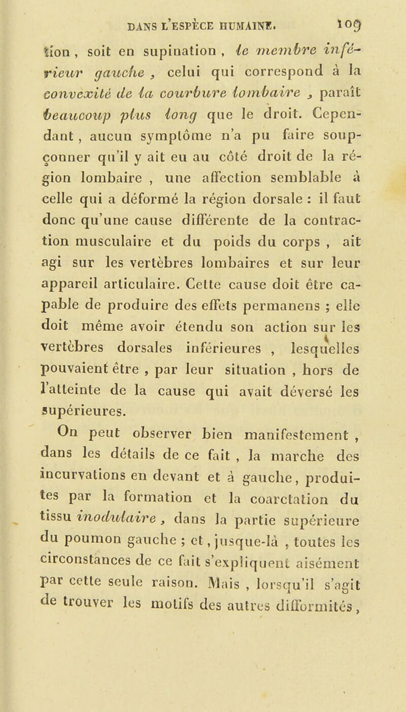 îioli, soit en supination , le membre infé-' rieur gauche , celui qui correspond à la convexité de la courbure lombaire j paraît i?eaucoup plus long que le droit. Cepen- dant , aucun symptôme n'a pu faire soup- çonner qu'il y ait eu au côté droit de la ré- gion lombaire , une affection semblable à celle qui a déformé la région dorsale : il faut donc qu'une cause différente de la contrac- tion musculaire et du poids du corps , ait agi sur les vertèbres lombaires et sur leur appareil articulaire. Cette cause doit être ca- pable de produire des effets permanens ; elle doit même avoir étendu son action sur les vertèbres dorsales inférieures , lesquelles pouvaient être , par leur situation , hors de l'atteinte de la cause qui avait déversé les supérieures. On peut observer bien manifestement , dans les détails de ce fait , la marche des incurvations en devant et à gauche, produi- tes par la formation et la coarctation du tissu inodulaire , dans la partie supérieure du poumon gauche ; et, jusque-là , toutes les circonstances de ce fait s'expliquent aisément par cette seule raison. Mais , lorsqu'il s'agit de trouver les motifs des autres difFormités,