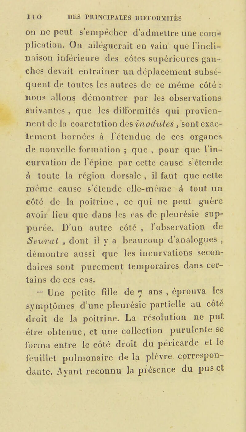 on ne peut s'empêcher d'admellre une com-» plicalioii. Ou alléguerait en vain que l'iucli- naison inférieure des côtes supérieures gau- ches devait entraîner un déplacement subsé- quent de toutes les autres de ce même côté: nous allons démontrer par les observations suivantes , que les ditFormités qui provien- nent de la coarctation des inoduies j sont exac- tement bornées à l'étendue de ces organes de noiivelle formalion ; que , pour que l'in- curvation de l'épine par cette cause s'étende à toute la région dorsale , il faut que cette même cause s'étende elle-même à tout un côté de la poitrine , ce qui ne peut guère avoir lieu que dans les eas de pleurésie sup- purée. D'un autre côlé , l'observation de Seural , dont il y a beaucoup d'analogues , démontre aussi que les incurvations secon- daires sont purement temporaires dans cer- tains de ces cas. - Une petite fille de 7 ans , éprouva les symptômes d'une pleurésie partielle au côté droit de la poitrine. La résolution ne put être obtenue, et une collection purulente se forma entre le côté droit du péricarde et le feuillet pulmonaire d*; la plèvre correspon- dante. Ayant reconnu la présence du pus et