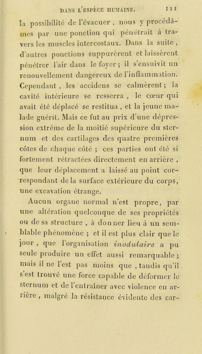 îa possibilité de l'évacuer , nous y procédâ- mes par une ponction qui pénétrait à tra- vers les muscles intercostaux. Dans la suite , d'autres ponctions suppurèrent et laissèrent pénétrer l'air dans le foyer; il s'ensuivit ua renouvellement dangereux de l'inflammation. Cependant , les accidens se calmèrent ; la cavité intérieure se resserra , le cœur qui avait été déplacé se restitua , et la jeune ma- lade guérit. Mais ce fut au prix d'une dépres- sion extrême de la moitié supérieure du ster- num et des cartilages des quatre premières côtes de chaque côté ; ces parties ont été si fortement rétractées directement en arrière , que leur déplacement a laissé au point cor- respondant delà surface extérieure du corps, une excavation étrange. Aucun organe normal n'est propre, par une altération quelconque de ses propriétés ou de sa structure , à donner lieu à un sem- blable phénomène ; et il est plus clair que le jour , que l'organisation inodidaire a pu seule produire un effet aussi remarquable ; mais il ne l'est pas moins que , tandis qu'il s'est trouvé une force capable de déformer le sternum et de l'entraîner avec violence en ar- rière , malgré la résistance évidente des car-