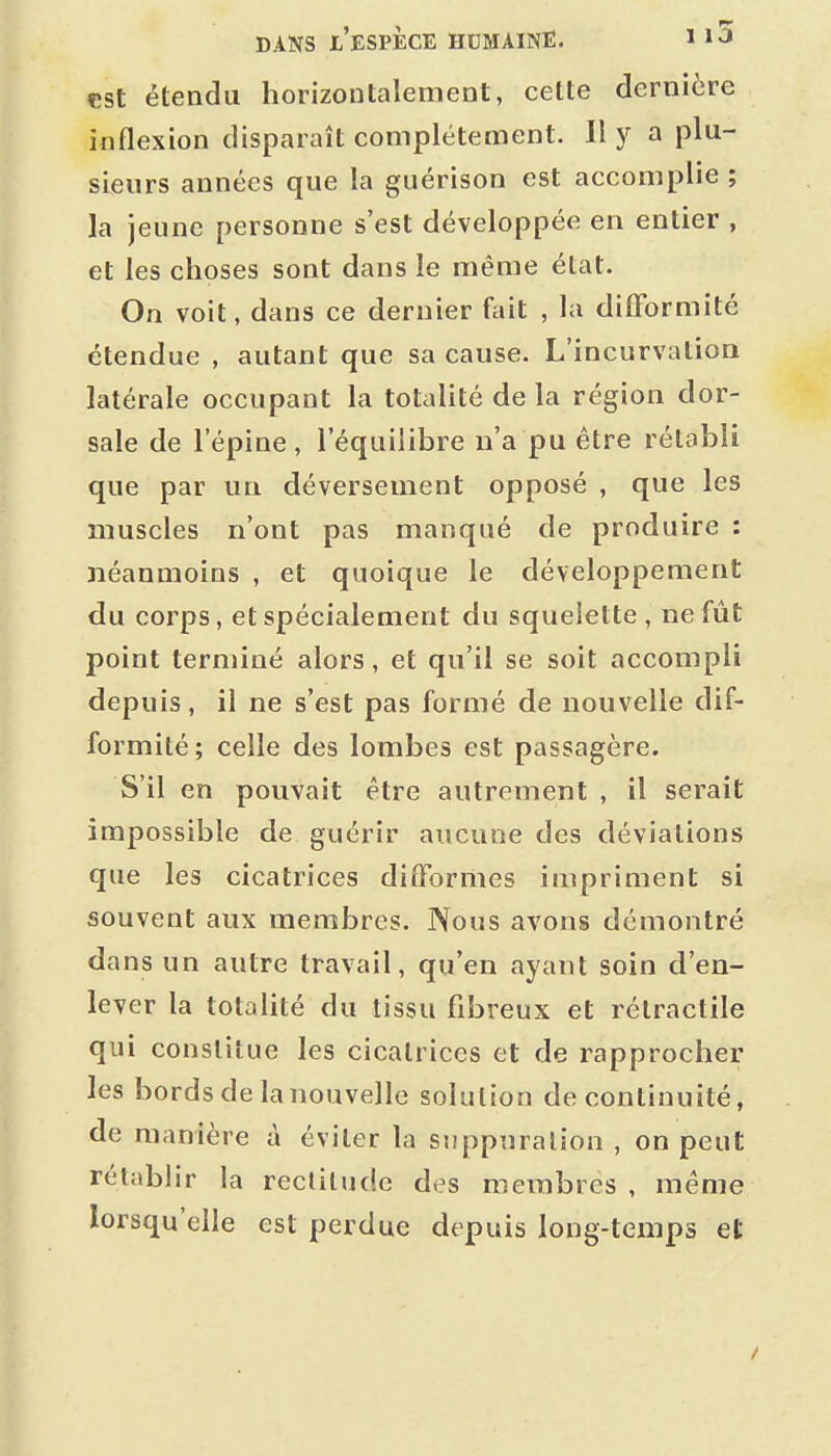 est étendu horizontalement, cette dernière inflexion disparaît complètement. II y a plu- sieurs années que la guérison est accomplie ; la jeune personne s'est développée en entier , et les choses sont dans le même état. On voit, dans ce dernier fait , la difformité étendue , autant que sa cause. L'incurvation latérale occupant la totalité de la région dor- sale de l'épine, l'équilibre n'a pu être rétabli que par un déversement opposé , que les muscles n'ont pas manqué de produire : néanmoins , et quoique le développement du corps, et spécialement du squelette , ne fût point terminé alors, et qu'il se soit accompli depuis, il ne s'est pas formé de nouvelle dif- formité ; celle des lombes est passagère. S'il en pouvait être autrement , il serait impossible de guérir aucune des déviations que les cicatrices difformes impriment si souvent aux membres. Nous avons démontré dans un autre travail, qu'en ayant soin d'en- lever la totalité du tissu fibreux et rélractile qui constitue les cicatrices et de rapprocher les bords de la nouvelle solution de continuité, de manière à éviter la suppuration , on peut rétablir la recliludc des membres , même lorsqu'elle est perdue depuis long-texnps et
