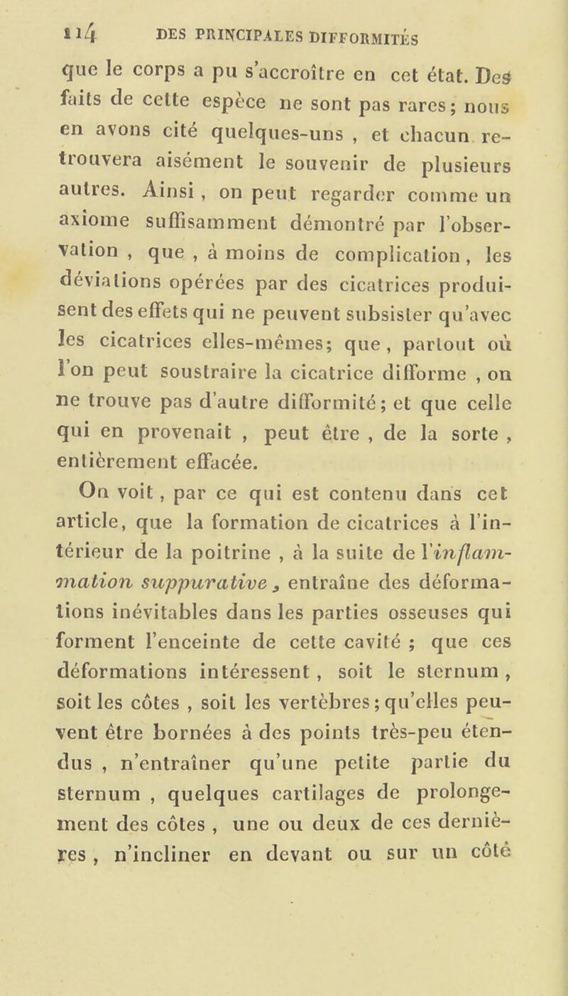 que le corps a pu s'accroître en cet état. Ded faits de celte espèce ne sont pas rares; nous en avons cité quelques-uns , et chacun re- trouvera aisément le souvenir de plusieurs autres. Ainsi , on peut regarder comme un axiome suffisamment démontré par l'obser- vation , que , à moins de complication, les déviations opérées par des cicatrices produi- sent des effets qui ne peuvent subsister qu'avec les cicatrices elles-mêmes; que, partout où l'on peut soustraire la cicatrice diflforme , on ne trouve pas d'autre difformité; et que celle qui en provenait , peut être , de la sorte , entièrement effacée. On voit, par ce qui est contenu dans cet article, que la formation de cicatrices à l'in- térieur de la poitrine , à la suite de Vinflam- onation suppurative , entraîne des déforma- lions inévitables dans les parties osseuses qui forment l'enceinte de cette cavité ; que ces déformations intéressent, soit le sternum , soit les côtes , soit les vertèbres ; qu'elles peu- vent être bornées à des points très-peu éten- dus , n'entraîner qu'une petite partie du sternum , quelques cartilages de prolonge- ment des côtes , une ou deux de ces derniè- res , n'incliner en devant ou sur un côté