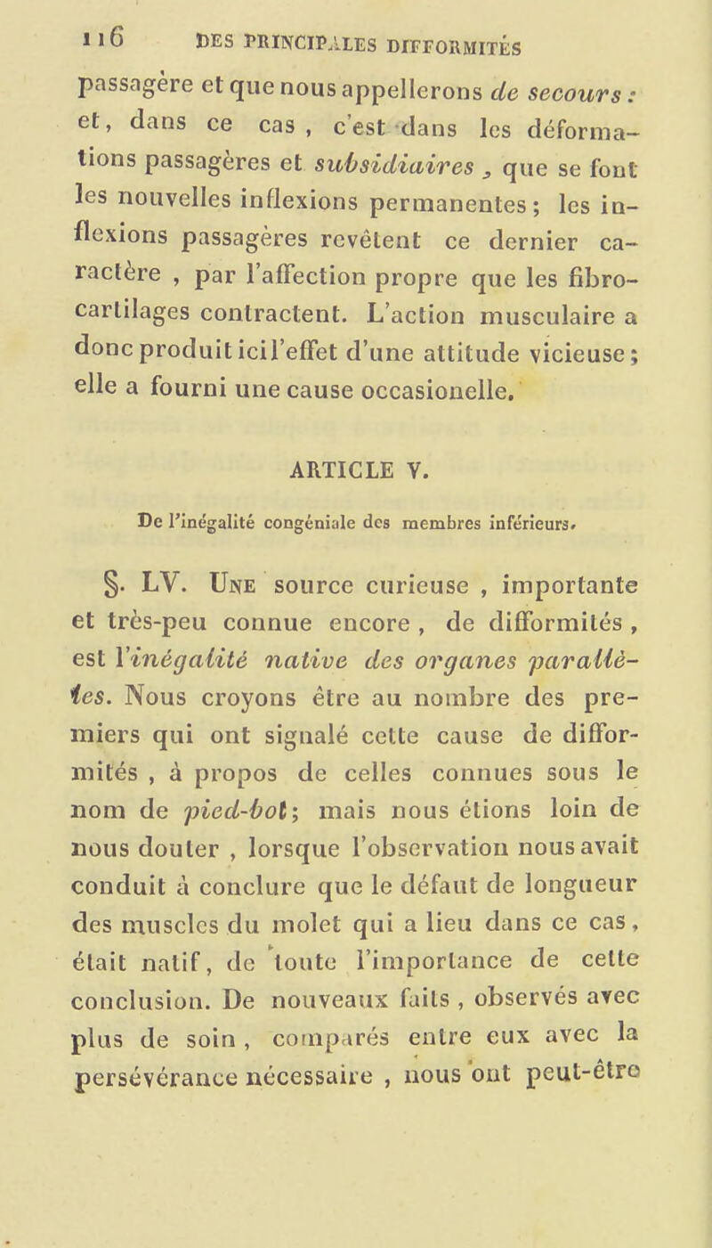 passagère et que nous appellerons de secours: et, dans ce cas, c'est dans les déforma- tions passagères et subsidiaires , que se font les nouvelles inflexions permanentes; les in- flexions passagères revêtent ce dernier ca- ractère , par l'affection propre que les fibro- carlilages contractent. L'action musculaire a donc produit icil'effet d'une attitude vicieuse; elle a fourni une cause occasionelle. ARTICLE Y. De l'Inégalité congéniale des membres inférieurs» §. LV. Une source curieuse , importante et très-peu connue encore , de difformités , est Yinégaiité native des organes paraUè- ies. Nous croyons être au nombre des pre- miers qui ont signalé cette cause de diffor- mités , à propos de celles connues sous le nom de pied-ùot; mais nous étions loin de nous douter , lorsque l'observation nous avait conduit à conclure que le défaut de longueur des muscles du molet qui a lieu dans ce cas, était natif, de 'toute l'importance de celte conclusion. De nouveaux faits , observés avec plus de soin , comparés entre eux avec la persévérance nécessaire , nous ont peut-être