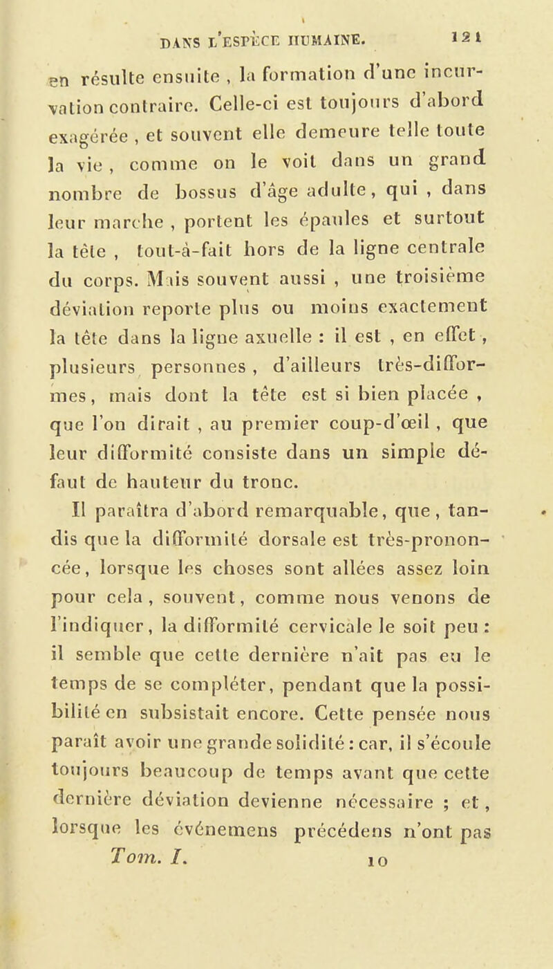 en résulte ensuite , la formation d'une incur- vation contraire. Celle-ci est toujours d'abord exagérée , et souvent elle demeure telle toute la vie , comme on le voit dans un grand nombre de bossus d'âge adulte, qui , dans leur marche , portent les épaules et surtout la tête , tout-cà-fait hors de la ligne centrale du corps. M lis souvent aussi , une troisième déviation reporte plus ou moins exactement la tête dans la ligue axuelle : il est , en effet, plusieurs personnes , d'ailleurs très-diffor- mes , mais dont la tête est si bien placée , que l'on dirait , au premier coup-d'œil , que leur difformité consiste dans un simple dé- faut de hauteur du tronc. Il paraîtra d'abord remarquable, que, tan- dis que la difformité dorsale est très-pronon- cée, lorsque les choses sont allées assez loin pour cela, souvent, comme nous venons de l'indiquer, la difformité cervicale le soit peu : il semble que celle dernière n'ait pas eu le temps de se compléter, pendant que la possi- bilité en subsistait encore. Cette pensée nous paraît avoir une grande solidité : car, il s'écoule toujours beaucoup de temps avant que cette dernière déviation devienne nécessaire ; et, lorsque les cvénemens précédens n'ont pas To7n. /. 10