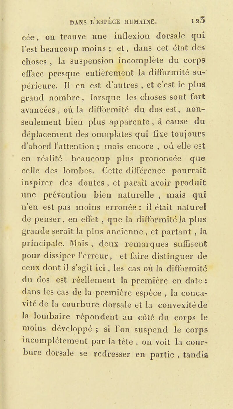 cée, on trouve une inflexion dorsale qui l'est beaucoup moins ; et, dans cet élat des choses , la suspension incomplète du corps efface presque entièrement la difformité su- périeure. Il en est d'autres , et c'est le plus grand nombre, lorsque les choses sont fort avancées , où la difformité du dos est, non- seulement bien plus apparente, à cause du déplacement des omoplates qui fixe toujours d'abord l'attention ; mais encore , où elle est en réalité beaucoup plus prononcée que celle des lombes. Cette différence pourrait inspirer des doutes , et paraît avoir produit une prévention bien naturelle , mais qui n'en est pas moins erronée : il était naturel de penser, en effet , que la difformité ia plus grande serait la plus ancienne, et partant , la principale. Mais , deux remarques suffisent pour dissiper l'erreur, et faire distinguer de ceux dont il s'agit ici, les cas où la difformité du dos est réellement la première en date: dans les cas de la première espèce , la conca- vité de la courbure dorsale et la convexité de la lombaire répondent au côté du corps le moins développé ; si l'on suspend le corps incomplètement par la tèle , on voit la cour- bure dorsale se redresser en partie , tandis