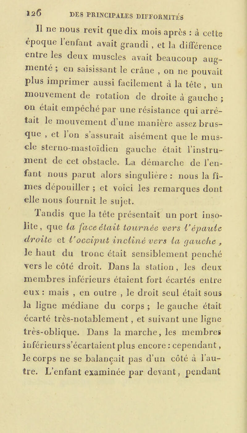 Il ne nous revit que dix mois après : â celte époque l'enfant avait grandi , et la différence entre les deux muscles avait beaucoup aug- menté ; en saisissant le crâne , on ne pouvait plus imprimer aussi facilement à la tête , un mouvement de rotation de droite à gauche ; on était empêché par une résistance qui arrê- tait le mouvement d'une manière assez brus- que , et l'on s'assurait aisément que le mus- cle sterno-masloïdien gauche était l'instru- ment de cet obstacle. La démarche de l'en- fant nous parut alors singulière ; nous la fî- mes dépouiller ; et voici les remarques dont elle nous fournit le sujet. Tandis que la tête présentait un port inso- lite, que ia face était tournée vers l'épaule droite et l'occiput incliné vers la r/atiche „ le haut du tronc était sensiblement penché vers le côté droit. Dans la station, les deux membres inférieurs étaient fort écartés entre eux: mais , en outre , le droit seul était sous la ligne médiane du corps ; le gauche était écarté très-notablement, et suivant une ligne très-oblique. Dans la marche, les membres inférieurs s'écartaient plus encore : cependant, le corps ne se balançait pas d'un côté à l'au- tre. L'enfant examinée par devant, pendant