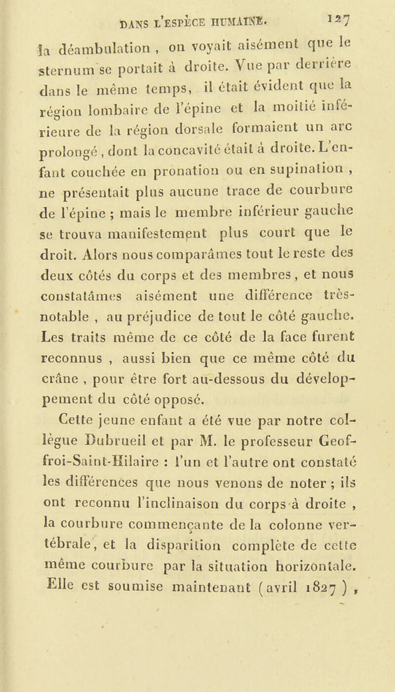 îa déambalation , on voyait aisément qne le sternum se portait à droite. Vue par derrière dans le même temps, il était évident que la région lombaire de l'épine et la moitié infé- rieure de la région dorsale formaient un arc prolongé , dont la concavité était à droite. L'en- fant couchée en pronation ou en supination , ne présentait plus aucune trace de courbure de l'épine ; mais le membre inférieur gauche se trouva manifestempnt plus court que le droit. Alors nous comparâmes tout le reste des deux côtés du corps et des membres, et nous constatâmes aisément une différence très- notable , au préjudice de tout le côté gauche. Les traits même de ce côté de la face furent reconnus , aussi bien que ce même côté du crâne , pour être fort au-dessous du dévelop- pement du côté opposé. Cette jeune enfant a été vue par notre col- lègue Dubrueil et par M. le professeur Geof- froi-Saint-Hilaire : l'un et l'autre ont constaté les différences que nous venons de noter ; ils ont reconnu l'inclinaison du corps à droite , la courbure commençante de la colonne ver- tébrale, et la disparition complète de celte même courbure par la situation horizontale. Elle est soumise maintenant (avril 1827 ) ,
