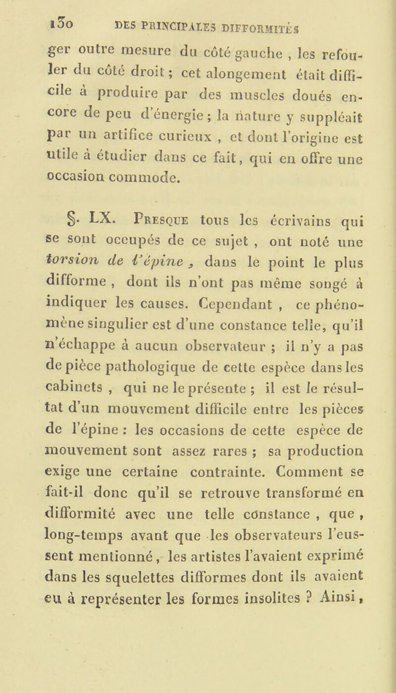 ger outre mesure du côté gauche , les refou- ler du côté droit; cet alongement était diffi- cile à produire par des muscles doués en- core de peu d'énergie; la nature y suppléait par un artifice curieux , et dont l'origine est utile à étudier dans ce fait, qui en offre une occasion commode. LX. Presque tous les écrivains qui se sont occupés de ce sujet , ont noté une torsion de i'èpine ^ dans le point le plus difforme , dont ils n'ont pas même songé à indiquer les causes. Cependant , ce phéno- mène singulier est d'une constance telle, qu'il n échappe à aucun observateur ; il n'y a pas de pièce pathologique de cette espèce dans les cabinets , qui ne le présente ; il est le résul- tat d'un mouvement difficile entre les pièces de l'épine : les occasions de cette espèce de mouvement sont assez rares ; sa production exige une certaine contrainte. Comment se fait-il donc qu'il se retrouve transformé en difTormité avec une telle constance , que , long-temps avant que les observateurs l'eus- sent mentionné, les artistes l'avaient exprimé dans les squelettes difformes dont ils avaient eu à représenter les formes insolites ? Ainsi,