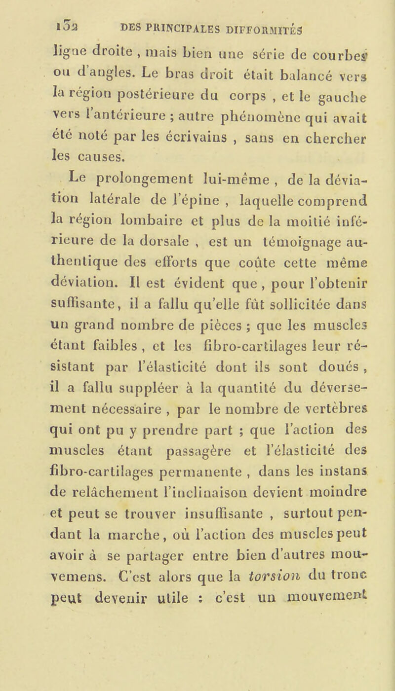 ligne droite , mais bien une série de courbes? ou d'angles. Le bras droit était balancé vers la région postérieure du corps , et le gauche vers l'antérieure ; autre phénomène qui avait été noté par les écrivains , sans en chercher les causes. Le prolongement lui-même , de la dévia- tion latérale de l'épine , laquelle comprend la région lombaire et plus de la moitié infé- rieure de la dorsale , est un témoignage au- thentique des efforts que coûte cette même déviation. Il est évident que , pour l'obtenir suffisante, il a fallu qu'elle fût sollicitée dans un grand nombre de pièces ; que les muscles étant faibles , et les fibro-cartilages leur ré- sistant par l'élasticité dont ils sont doués , il a fallu suppléer à la quantité du déverse- ment nécessaire , par le nombre de vertèbres qui ont pu y prendre part ; que l'action des muscles étant passagère et l'élasticité des fîbro-cartilages permanente , dans les inslans de relâchement l'inclinaison devient moindre et peut se trouver insuffisante , surtout pen- dant la marche, où l'action des muscles peut avoir à se partager entre bien d'autres mou- vemens. C'est alors que la torsion du tronc peut devenir utile ; c'est un mouvement