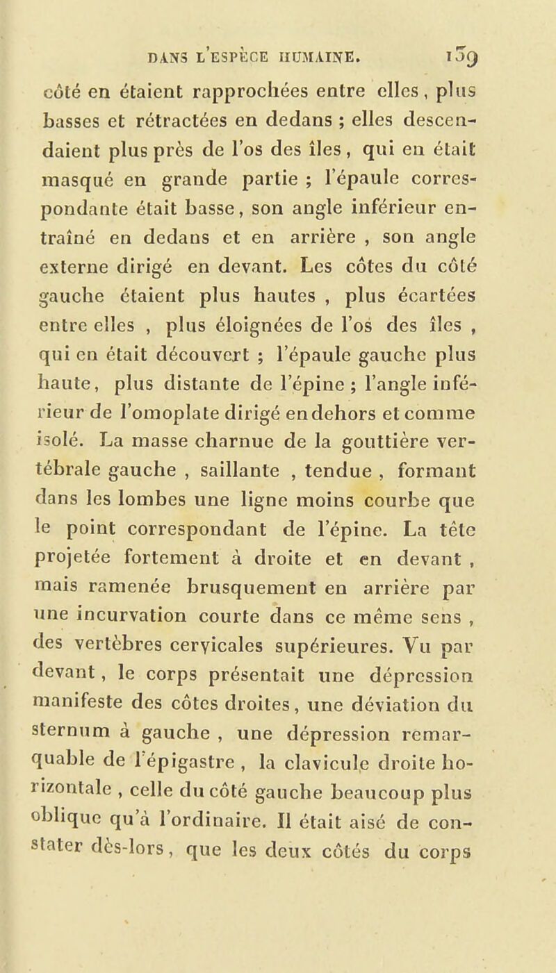 côté en étaient rapprochées entre elles, plus basses et rétractées en dedans ; elles descen- daient plus près de l'os des îles , qui en était masqué en grande partie ; l'épaule corres- pondante était basse, son angle Inférieur en- traîné en dedans et en arrière , son angle externe dirigé en devant. Les côtes du côté gauche étaient plus hautes , plus écartées entre elles , plus éloignées de l'os des îles , qui en était découvert ; l'épaule gauche plus haute, plus distante de l'épine; l'angle infé- rieur de l'omoplate dirigé endehors et comme isolé. La masse charnue de la gouttière ver- tébrale gauche , saillante , tendue , formant dans les lombes une ligne moins courbe que le point correspondant de l'épine. La tête projetée fortement à droite et en devant , mais ramenée brusquement en arrière par une incurvation courte dans ce même sens , des vertèbres cervicales supérieures. Vu par devant, le corps présentait une dépression manifeste des côtes droites, une déviation du sternum à gauche , une dépression remar- quable de Tépigastre , la clavicule droite ho- rizontale , celle du côté gauche beau coup plus oblique qu'à l'ordinaire. Il était aisé de con- stater dès-lors, que les deux côtés du corps