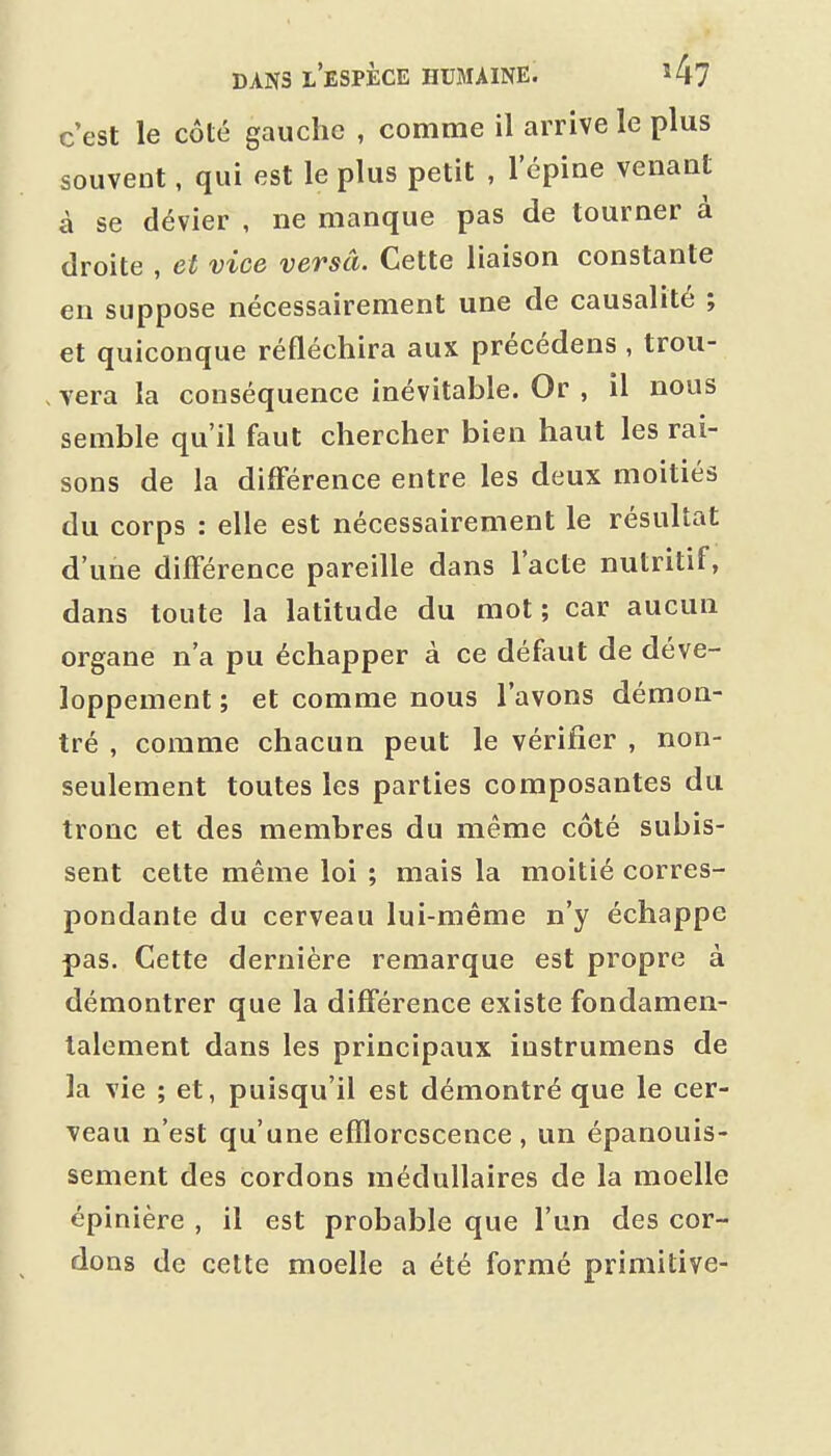 c'est le côté gauche , comme il arrive le plus souvent, qui est le plus petit , 1 épine venant à se dévier , ne manque pas de tourner à droite , et vice versâ. Cette liaison constante en suppose nécessairement une de causalité ; et quiconque réfléchira aux précédens , trou- . vera la conséquence inévitable. Or , il nous semble qu'il faut chercher bien haut les rai- sons de la différence entre les deux moitiés du corps : elle est nécessairement le résultat d'une différence pareille dans l'acte nutritif, dans toute la latitude du mot ; car aucun organe n'a pu échapper à ce défaut de déve- loppement ; et comme nous l'avons démon- tré , comme chacun peut le vérifier , non- seulement toutes les parties composantes du tronc et des membres du même côté subis- sent cette même loi ; mais la moitié corres- pondante du cerveau lui-même n'y échappe pas. Cette dernière remarque est propre à démontrer que la différence existe fondamen- talement dans les principaux iustrumens de la vie ; et, puisqu'il est démontré que le cer- veau n'est qu'une efîlorcscence , un épanouis- sement des cordons médullaires de la moelle épinière , il est probable que l'un des cor- dons de cette moelle a été formé primitive-