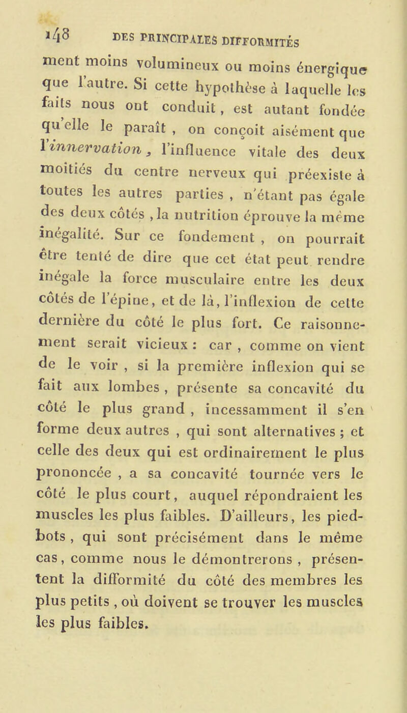 ment moins volumineux ou moins énergique que l'autre. Si cette hypothèse à laquelle les faits nous ont conduit, est autant fondée qu'elle le paraît , on conçoit aisément que l'innervation, l'influence vitale des deux moitiés du centre nerveux qui préexiste à toutes les autres parties , n'étant pas égale des deux côtés ,1a nutrition éprouve la même inégalité. Sur ce fondement , on pourrait être tenté de dire que cet état peut rendre inégale la force musculaire entre les deux côtés de l'épine, et de là, l'inflexion de celte dernière du côté le plus fort. Ce raisonne- ment serait vicieux : car , comme on vient de le voir , si la première inflexion qui se fait aux lombes , présente sa concavité du côté le plus grand , incessamment il s'en forme deux autres , qui sont alternatives ; et celle des deux qui est ordinairement le plus prononcée , a sa concavité tournée vers le côté le plus court, auquel répondraient les muscles les plus faibles. D'ailleurs, les pied- bots , qui sont précisément dans le même cas, comme nous le démontrerons , présen- tent la difformité du côté des membres les plus petits, où doivent se trouver les muscles les plus faibles.