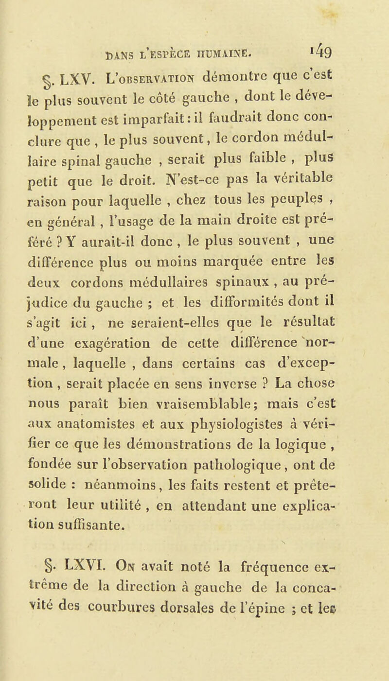 ^. LXV. L'observation démontre que c'est le plus souvent le côté gauche , dont le déve- loppement est imparfait:il faudrait donc con- clure que , le plus souvent, le cordon médul- laire spinal gauche , serait plus faible , plus petit que le droit. N'est-ce pas la véritable raison pour laquelle , chez tous les peuples , en général , l'usage de la main droite est pré- féré ? Y aurait-il donc , le plus souvent , une différence plus ou moins marquée entre les deux cordons médullaires spinaux , au pré- judice du gauche ; et les difformités dont il s'agit ici, ne seraient-elles que le résultat d'une exagération de cette différence nor- male , laquelle , dans certains cas d'excep- tion , serait placée en sens inverse ? La chose nous paraît bien vraisemblable; mais c'est aux anatomistes et aux physiologistes à véri- fier ce que les démonstrations de la logique , fondée sur l'observation pathologique, ont de solide : néanmoins, les faits restent et prête- ront leur utilité , en attendant une explica- tion suffisante. §. LXVL On avait noté la fréquence ex- trême de la direction à gauche de la conca- vité des courbures dorsales de l'épine ; et lec