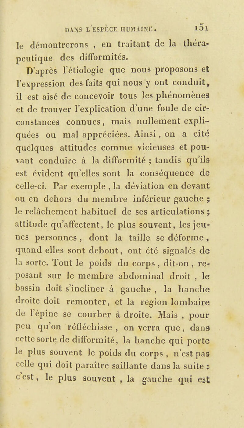 le démontrerons , en traitant de la théra- peutique des difformités. D'après l'étiologie que nous proposons et l'expression des faits qui nous y ont conduit, il est aisé de concevoir tous les phénomènes et de trouver l'explication d'une foule de cir- constances connues, mais nullement expli- quées ou mal appréciées. Ainsi, on a cité quelques altitudes comme vicieuses et pou- vant conduire à la difformité ; tandis qu'ils est évident qu'elles sont la conséquence de celle-ci. Par exemple , la déviation en devant ou en dehors du membre inférieur gauche j le relâchement habituel de ses articulations ; attitude qu'affectent, le plus souvent, les jeu- nes personnes , dont la taille se déforme , quand elles sont debout, ont été signalés de la sorte. Tout le poids du corps , dit-on, re- posant sur le membre abdominal droit , le bassin doit s'incliner à gauche , la hanche droite doit remonter, et la région lombaire de l'épine se courber à droite. Mais , pour peu qu'on réfléchisse , on verra que, dansJ cette sorte de difformité, la hanche qui porte le plus souvent le poids du corps , n'est pas celle qui doit paraître saillante dans la suite : c'est, le plus souvent , la gauche qui est