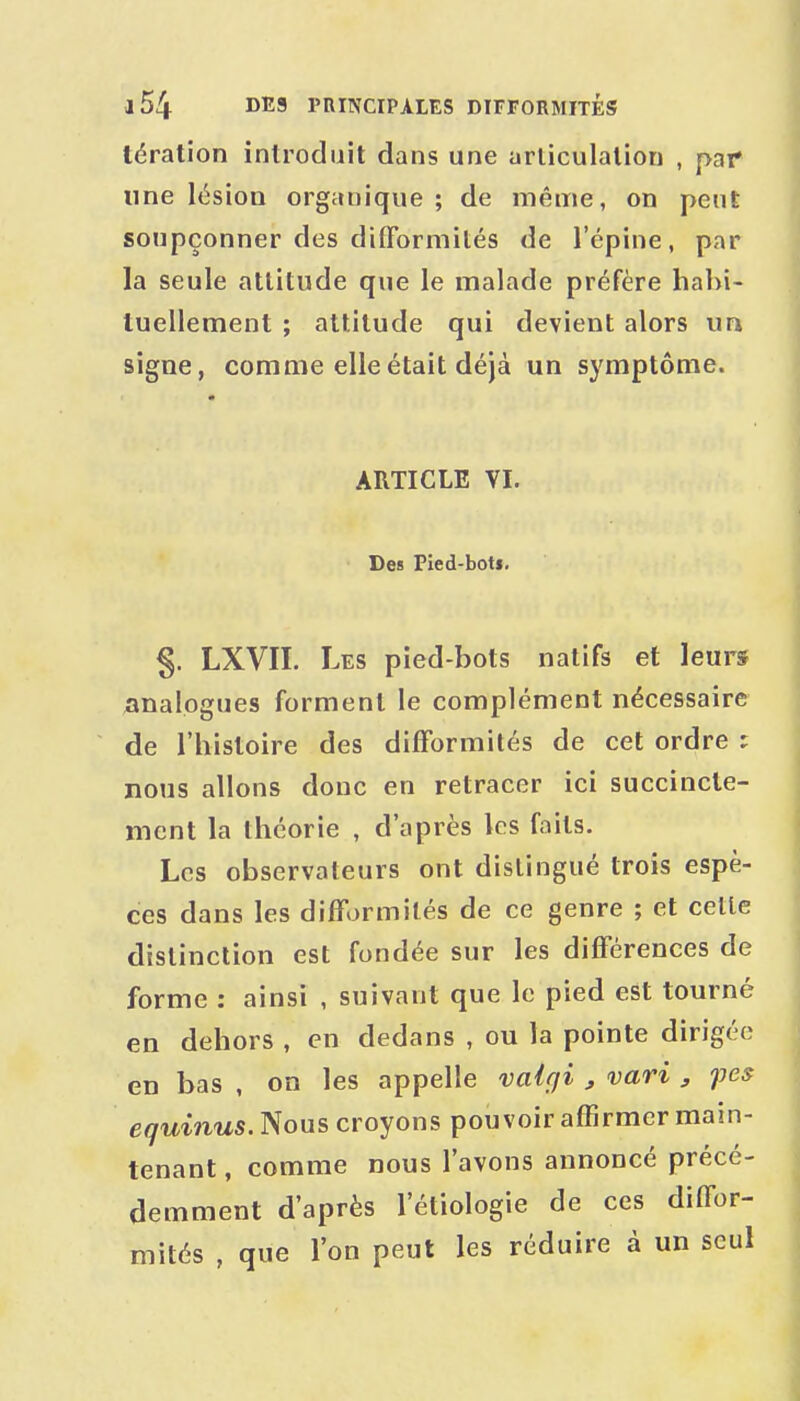 tération introduit dans une articulation , par une lésion organique; de même, on peut soupçonner des difformités de l'épine, par la seule attitude que le malade préfère hahi- luellement ; attitude qui devient alors un signe, comme elle était déjà un symptôme. ARTICLE VI. Des Pied-botf. §. LXVII. Les pied-bots natifs et leurs analogues forment le complément nécessaire de l'histoire des difformités de cet ordre ; nous allons donc en retracer ici succincte- ment la théorie , d'après les faits. Les observateurs ont distingué trois espè- ces dans les difformités de ce genre ; et celle distinction est fondée sur les différences de forme : ainsi , suivant que le pied est tourné en dehors , en dedans , ou la pointe dirigée en bas , on les appelle valgi , vari , fcs equinus. Nous croyons pouvoir affirmer main- tenant , comme nous l'avons annoncé précé- demment d'après l'étiologie de ces diffor- mités , que l'on peut les réduire à un seul