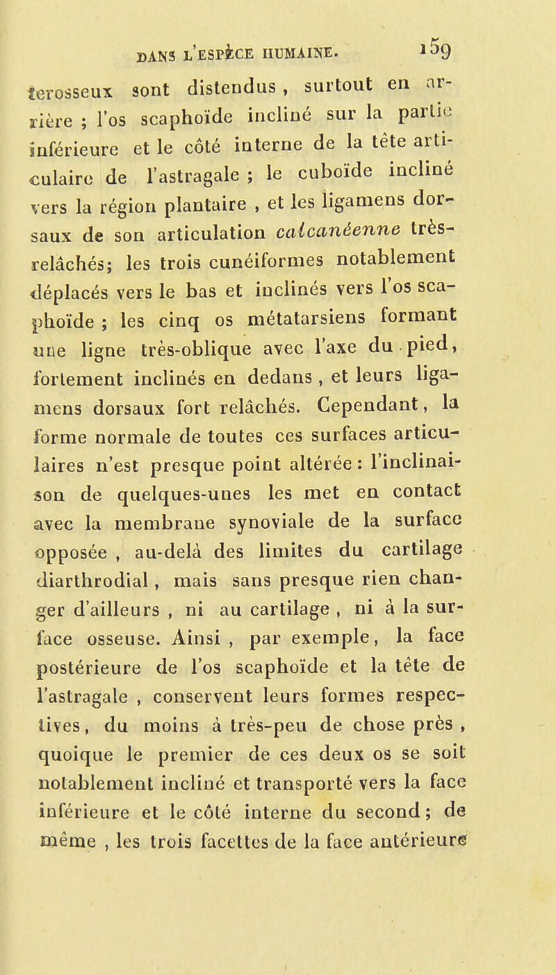 terosseux sont distendus , surtout en ar- rière ; l'os scaphoïde incliné sur la partie inférieure et le côté interne de la tête arti- culaire de l'astragale ; le cuboïde incliné vers la région plantaire , et les ligamens dor- saux de son articulation calcanéenne très- relâchés; les trois cunéiformes notablement iléplacés vers le bas et inclinés vers l'os sca- phoïde ; les cinq os métatarsiens formant uce ligne très-oblique avec l'axe du pied, fortement inclinés en dedans , et leurs liga- mens dorsaux fort relâchés. Cependant, la forme normale de toutes ces surfaces articu- laires n'est presque point altérée : l'inclinai- son de quelques-unes les met en contact avec la membrane synoviale de la surface opposée , au-delà des limites du cartilage diarthrodial, mais sans presque rien chan- ger d'ailleurs , ni au cartilage , ni à la sur- face osseuse. Ainsi , par exemple, la face postérieure de l'os scaphoïde et la téte de l'astragale , conservent leurs formes respec- tives , du moins à très-peu de chose près , quoique le premier de ces deux os se soit notablement incliné et transporté vers la face inférieure et le côté interne du second; de même , les trois facettes de la face antérieure