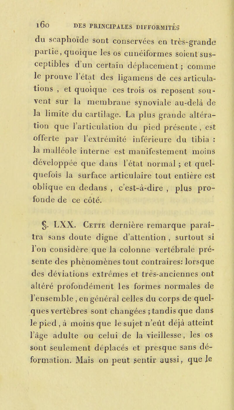 du scaphoïde sont conservées en très-grande partie, quoique les os cunéiformes soient sus- ceptibles d'un certain déplacement ; comme le prouve l'état des ligamens de ces articula- tions , et quoique ces trois os reposent sou- vent sur la membrane synoviale au-delà de la limite du cartilage. La plus grande altéra- tion que l'articulation du pied présente , est offerte par l'extrémité inférieure du tibia : la malléole interne est manifestement moins développée que dans l'état normal ; et quel- quefois la surface articulaire tout entière est oblique en dedans , c'est-à-dire , plus pro- fonde de ce côté. §. LXX. Cette dernière remarque paraî- tra sans doute digne d'attention , surtout si l'on considère que la colonne vertébrale pré- sente des phénomènes tout contraires: lorsque des déviations extrêmes et très-anciennes ont alléré profondément les formes normales de l'ensemble , en général celles du corps de quel- ques vertèbres sont changées ; tandis que dans le pied , à moins que le sujet n'eût déjà atteint l'âge adulte ou celui de la vieillesse, les os sont seulement déplacés et presque sans dé- formation. Mais on peut sentir aussi, que Je