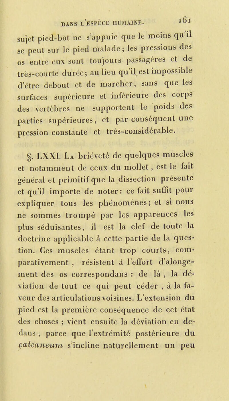 sujet pied-bot ne s'appuie que le moins qu'il se peut sur le pied malade ; les pressions des os entre eux sont toujours passagères et de très-courte durée; au lieu qu'il est impossible d'être debout et de marcher, sans que les surfaces supérieure et inférieure des corps des vertèbres ne supportent le poids des parties supérieures, et par conséquent une pression constante et très-considérable. §. LXXI. La brièveté de quelques muscles et notamment de ceux du mollet, est le fait général et primitif que la dissection présente et qu'il importe de noter: ce fait suffit pour expliquer tous les phénomènes; et si nous ne sommes trompé par les apparences les plus séduisantes, il est la clef de toute la doctrine applicable à cette partie de la ques- tion. Ces muscles étant trop courts, com- parativement , résistent à l'effort d'alonge- ment des os correspondans : de là , la dé- viation de tout ce qui peut céder , à la fa- veur des articulations voisines. L'extension du pied est la première conséquence de cet état des choses ; vient ensuite la déviation en de- dans , parce que l'extrémité postérieure du çalcaneum s'incline naturellement un peu