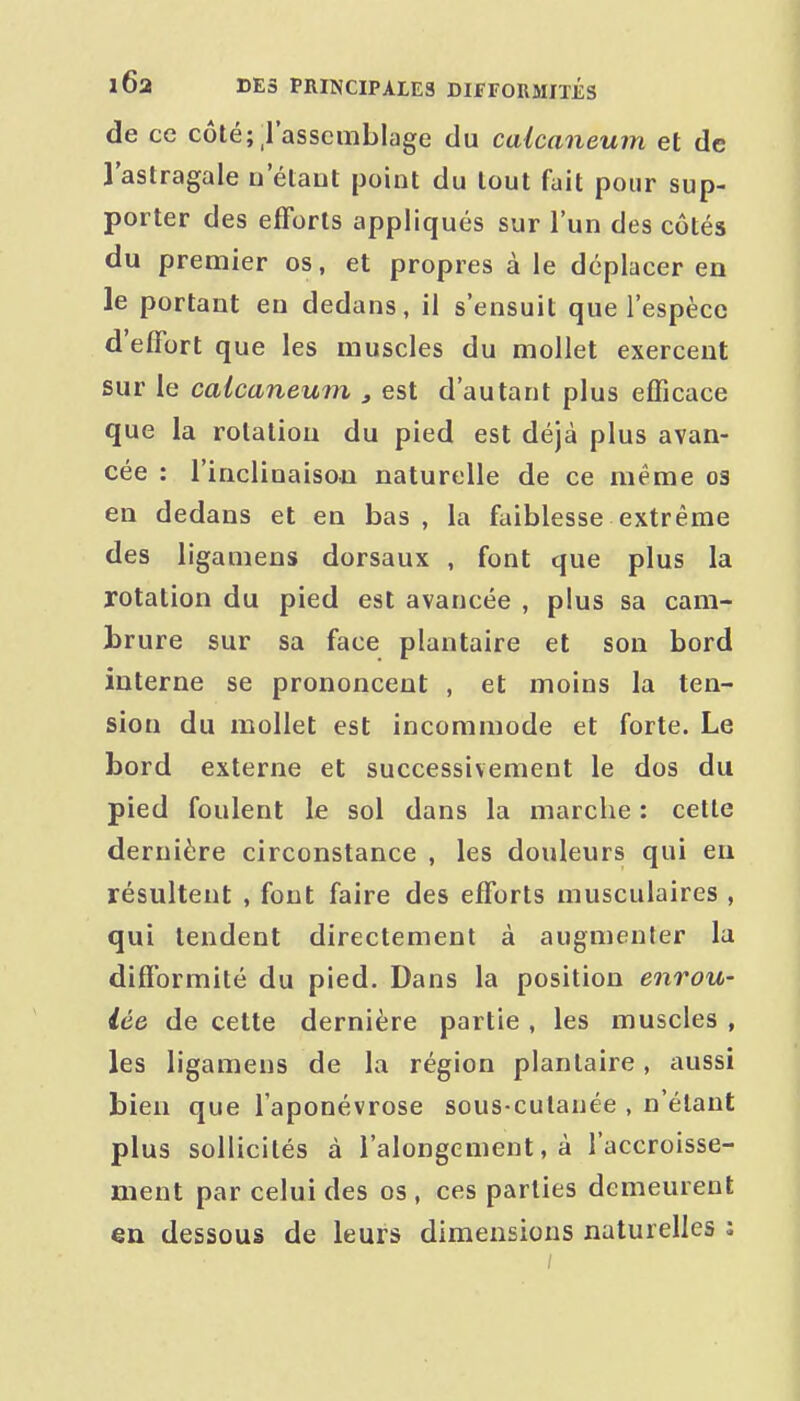 de ce côté;_rasscuiblage du caicaneum et de l'astragale u elaut point du tout fait pour sup- porter des efforts appliqués sur l'un des côtés du premier os, et propres à le déplacer en le portant en dedans, il s'ensuit que l'espèce d'effort que les muscles du mollet exercent sur le caicaneum , est d'autant plus efficace que la rotation du pied est déjà plus avan- cée : l'inclinaison naturelle de ce même 03 en dedans et en bas , la faiblesse extrême des ligamens dorsaux , font que plus la rotation du pied est avancée , plus sa cam- brure sur sa face plantaire et son bord interne se prononcent , et moins la ten- sion du mollet est incommode et forte. Le bord externe et successivement le dos du pied foulent le sol dans la marche : celle dernière circonstance , les douleurs qui en résultent , font faire des efforts musculaires , qui tendent directement à augmenter la difformité du pied. Dans la position enrou- lée de cette dernière partie , les muscles , les ligamens de la région plantaire, aussi bien que l'aponévrose sous-culauée , n'étant plus sollicités à l'alongement, à l'accroisse- ment par celui des os , ces parties demeurent en dessous de leurs dimensions naturelles i