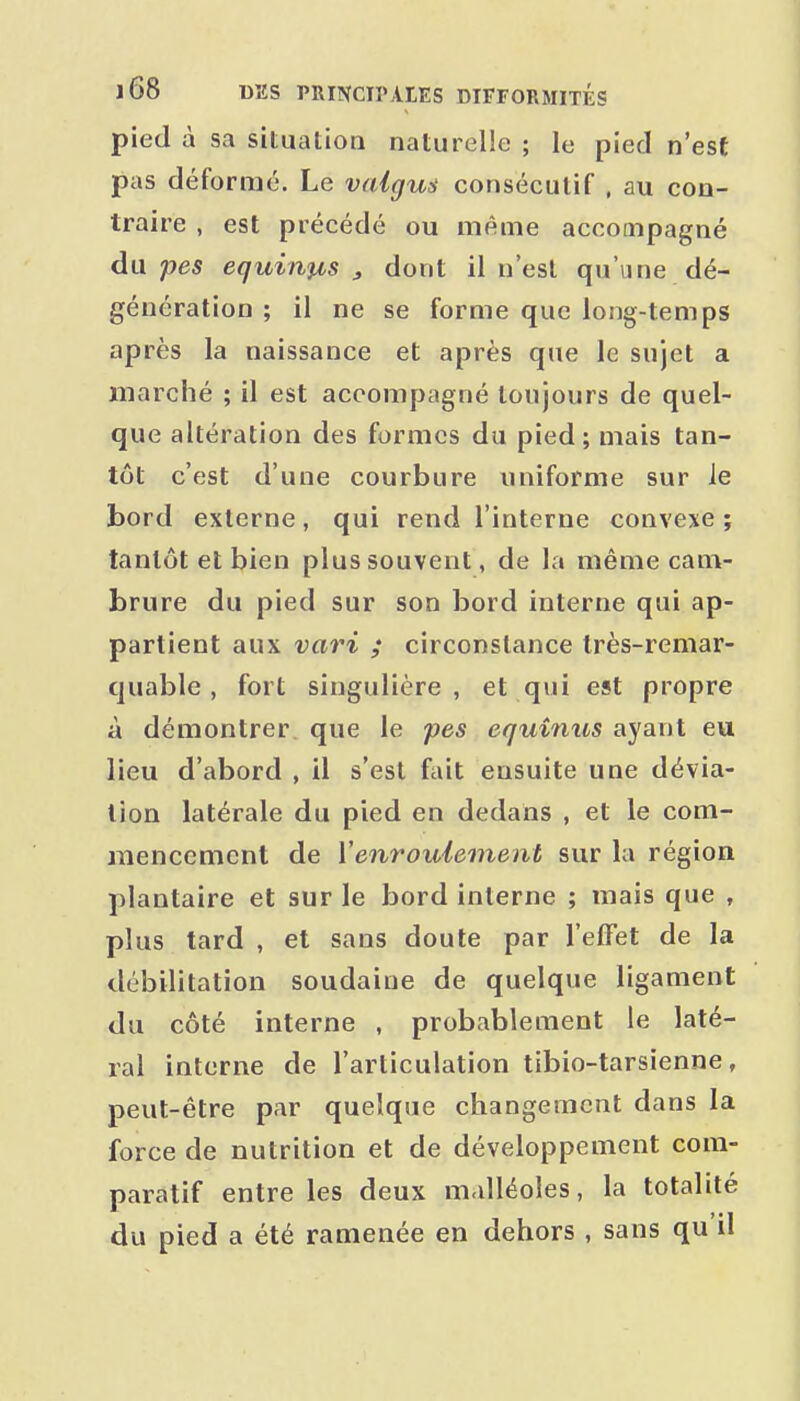 pied à sa situation naturelle ; le pied n'est pas défornié. Le valgus consécutif , au con- traire , est précédé ou même accompagné àw pes equinfis j dont il n'est qu'une dé- génération ; il ne se forme que long-temps après la naissance et après que le sujet a marché ; il est accompagné toujours de quel- que altération des formes du pied; mais tan- tôt c'est d'une courbure uniforme sur ie bord externe, qui rend l'interne convexe ; tantôt et bien plus souvent, de la même cam- brure du pied sur son bord interne qui ap- partient aux vari ; circonstance très-remar- quable , fort singulière, et qui est propre à démontrer que le fes equinus ayant eu lieu d'abord , il s'est fait ensuite une dévia- lion latérale du pied en dedans , et le com- mencement de Venroulement sur la région plantaire et sur le bord interne ; mais que , plus tard , et sans doute par l'effet de la débilitation soudaine de quelque ligament du côté interne , probablement ie laté- ral interne de l'articulation tibio-tarsienne, peut-être par quelque changement dans la force de nutrition et de développement com- paratif entre les deux m.dléoles, la totalité du pied a été ramenée en dehors , sans qu'il