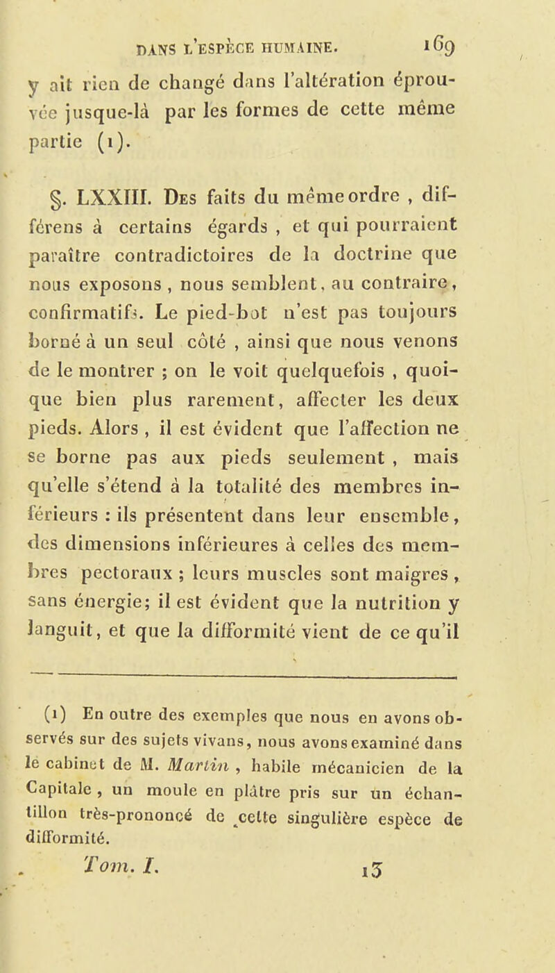 y ait ricQ de changé dans l'altération éprou- vée jusque-là par les formes de cette même partie (i). §. LXXIII. Des faits du même ordre , dif- fcrens à certains égards , et qui pourraient paraître contradictoires de la doctrine que nous exposons , nous semblent, au contraire, confirmatifj. Le pied-bot n'est pas toujours borné à un seul côté , ainsi que nous venons de le montrer ; on le voit quelquefois , quoi- que bien plus rarement, affecter les deux pieds. Alors , il est évident que l'affection ne se borne pas aux pieds seulement , mais qu'elle s'étend à la totalité des membres in- férieurs : ils présentent dans leur ensemble, des dimensions inférieures à cel!es des mem- bres pectoraux ; leurs muscles sont maigres , sans énergie; il est évident que la nutrition y languit, et que la difformité vient de ce qu'il (1) En outre des exemples que nous en avons ob- servés sur des sujets vivans, nous avons examiné dans lecabinut de M. Martin, habile mécanicien de la Capitale , un moule en plâtre pris sur un échan- tillon très-prononcé de ^celte singulière espèce de difformité. Tom. I. ,3