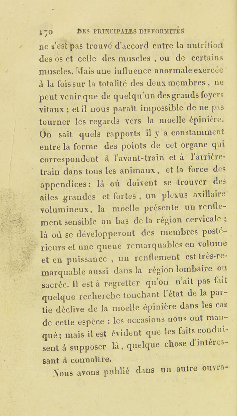 ne s'est pas trouvé d'accord entre la nutrifion des os et celle des muscles , ou de certains muscles. Mais une influence anormale exercée à la fois sur la totalité des deux membres , ne peut venir que de quelqu'un des grands foyers vitaux ; et il nous parait impossible de ne pas tourner les regards vers la moelle épinière. On sait quels rapports il y a constamment entre la forme des points de cet organe qui correspondent à lavant-train et à l'arrièrc- train dans tous les animaux, et la force des appendices: là où doivent se trouver des ailes grandes et fortes , un plexus axillaire volumineux, la moelle présente un renfle- ment sensible au bas de la région cervicale ; là où se développeront des membres posté- rieurs et une queue remarquables en volume et en puissance , un renflement est très-re- marquable aussi dans la région lombaire ou sacrée. Il est à regretter qu'on n'ait pas fait quelque recherche touchant l'état de la par- tie déclive de la moelle épinière dans les cas de cette espèce : les occasions nous ont man- qué; mais il est évident que les faits condui- sent à supposer là, quelque chose d'intércs- sant à connaître. Nous avons publié dans un autre ouvra- 1