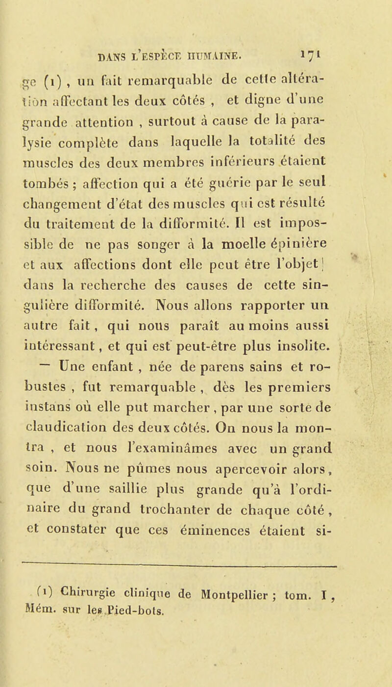 ge (1) , un foit remarquable de celle altéra- tion affectant les deux côtés , et digne d'une grande attention , surtout à cause de la para- lysie complète dans laquelle la totalité des muscles des deux membres inférieurs étaient tombés ; affection qui a été guérie par le seul changement d'état des muscles qui est résulté du traitement de la difformité. Il est impos- sible de ne pas songer à la moelle épinière et aux affections dont elle peut être l'objet J dans la recherche des causes de cette sin- gulière difformité. Nous allons rapporter un autre fait, qui nous paraît au moins aussi intéressant, et qui est peut-être plus insolite. ~ Une enfant , née de parens sains et ro- bustes , fut remarquable , dès les premiers instans où elle put marcher , par une sorte de claudication des deux côtés. On nous la mon- tra , et nous l'examinâmes avec un grand soin. Nous ne pûmes nous apercevoir alors, que d'une saillie plus grande qu'à l'ordi- naire du grand trochanter de chaque côté, et constater que ces éminences étaient si- (i) Chirurgie clinique de Montpellier ; tom. I, Mém. sur le».Pied-bots.