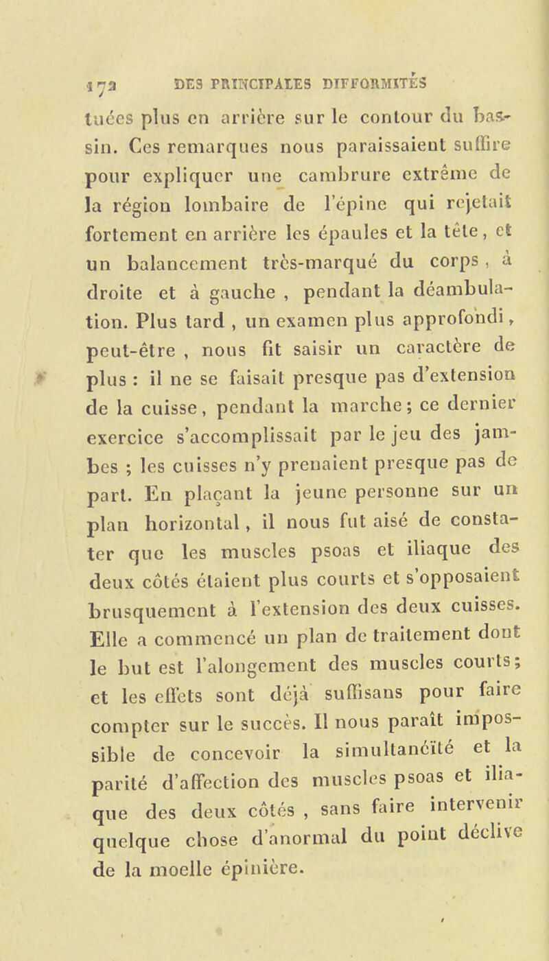 tuées plus en arrière sur le contour du has.' sin. Ces remarques nous paraissaient suffire pour expliquer une cambrure extrême de la région lombaire de l'épine qui rejetait fortement en arrière les épaules et la tête, et un balancement très-marqué du corps , à droite et à gauche , pendant la déambula- tion. Plus lard , un examen plus approfondi, peut-être , nous fit saisir un caractère de >■ plus : il ne se faisait presque pas d'extension de la cuisse, pendant la marche; ce dernier exercice s'accomplissait par le jeu des jam- bes ; les cuisses n'y prenaient presque pas de part. En plaçant la jeune personne sur un plan horizontal, il nous fut aisé de consta- ter que les muscles psoas et iliaque des deux côtés étaient plus courts et s'opposaient brusquement à l'extension des deux cuisses. Elle a commencé un plan de traitement dont le but est l'alongcment des muscles courts; et les elFets sont déjà sufiisans pour faire compter sur le succès. Il nous paraît impos- sible de concevoir la simultanéité et la parité d'affection des muscles psoas et ilia- que des deux côtés , sans faire intervenir quelque chose d'anormal du point déclive de la moelle épinière.