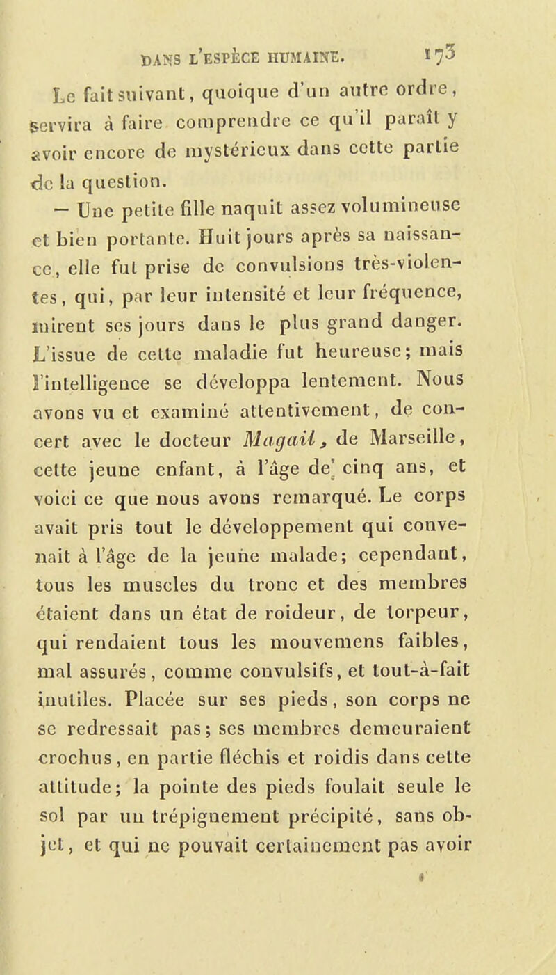 Le fait suivant, quoique d'un autre ordre, servira à faire comprendre ce qu'il paraît y «voir encore de mystérieux dans cette partie de la question. -- Une petite fille naquit assez volumineuse et bien portante. Huit jours après sa naissan- ce, elle fut prise de convulsions très-violen- tes, qui, par leur intensité et leur fréquence, mirent ses jours dans le plus grand danger. L'issue de cette maladie fut heureuse; mais l'intelligence se développa lentement. Nous avons vu et examiné attentivement, de con- cert avec le docteur Magail, de Marseille, cette jeune enfant, à l'âge de] cinq ans, et voici ce que nous avons remarqué. Le corps avait pris tout le développement qui conve- nait à l'âge de la jeune malade; cependant, tous les muscles du tronc et des membres étaient dans un état de roideur, de torpeur, qui rendaient tous les mouvemens faibles, mal assurés, comme convulsifs, et tout-à-fait inutiles. Placée sur ses pieds, son corps ne se redressait pas; ses membres demeuraient crochus, en partie fléchis et roidis dans cette attitude; la pointe des pieds foulait seule le sol par un trépignement précipité, sans ob- jet , et qui ne pouvait certainement pas avoir