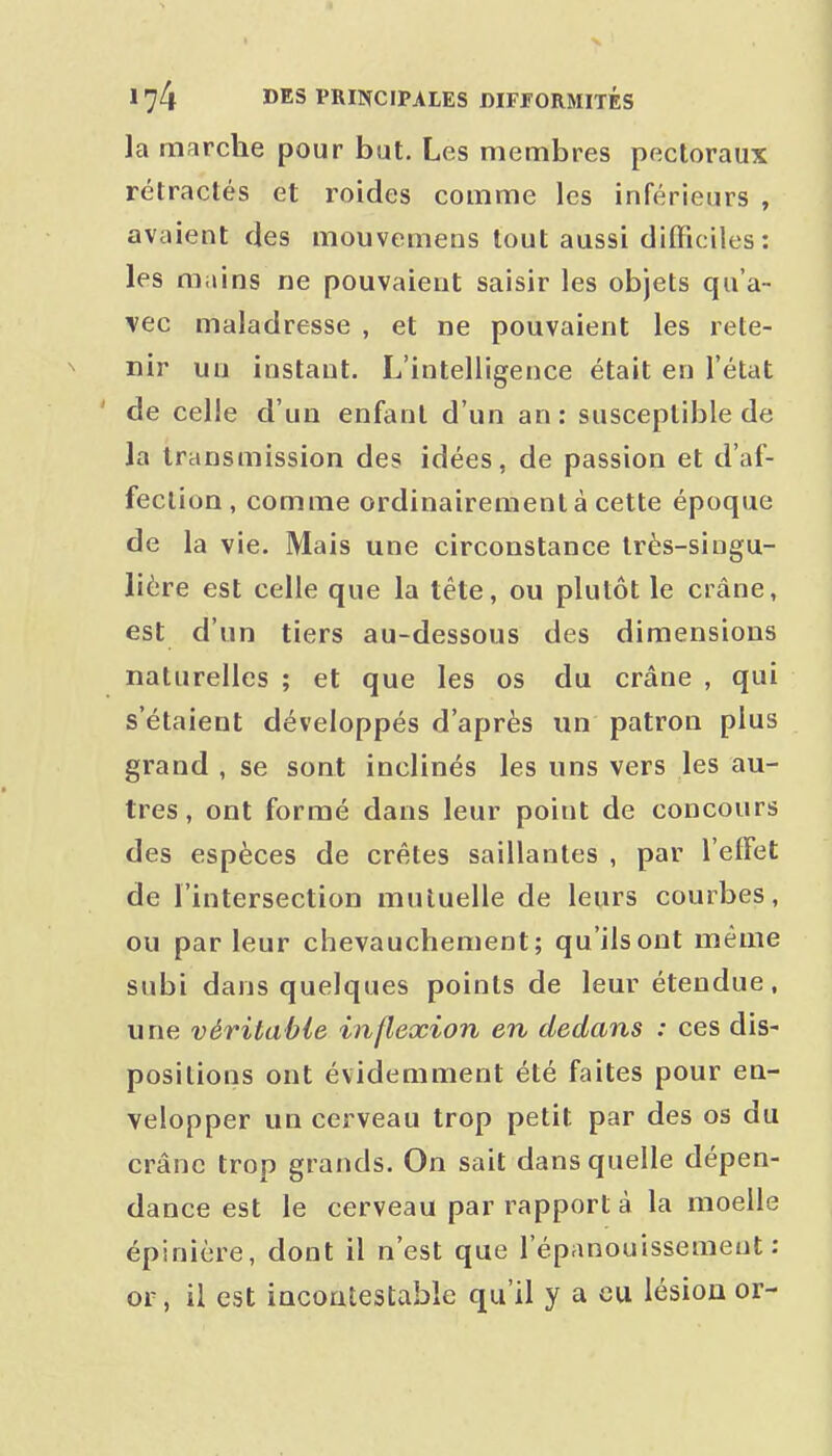 la marche pour but. Les membres pectoraux rétractés et roides comme les inférieurs , avaient fies mouvemens tout aussi difficiles : les mains ne pouvaient saisir les objets qu'a- vec maladresse , et ne pouvaient les rete- nir uu instant. L'intelligence était en l'état ' de celle d'un enfant d'un an: susceptible de la transmission des idées, de passion et d'af- fection, comme ordinairement à cette époque de la vie. Mais une circonstance très-singu- lière est celle que la tête, ou plutôt le crâne, est d'un tiers au-dessous des dimensions naturelles ; et que les os du crâne , qui s'étaient développés d'après un patron plus grand , se sont inclinés les uns vers les au- tres, ont formé dans leur point de concours des espèces de crêtes saillantes , par l'effet de l'intersection mutuelle de leurs courbes, ou par leur chevauchement; qu'ils ont même subi dans quelques points de leur étendue, une véritable inflexion en dedans : ces dis- positions ont évidemment été faites pour en- velopper un cerveau trop petit par des os du crâne trop grands. On sait dans quelle dépen- dance est le cerveau par rapport à la moelle épinière, dont il n'est que l'épanouissement: or, il est incontestable qu'il y a eu lésion or-