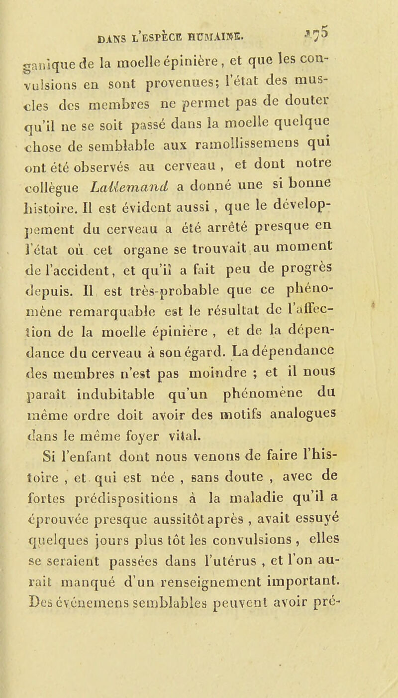 gniiique de la moelle épinière, et que les con- vulsions en sont provenues; l'état des mus- cles des membres ne permet pas de douter qu'il ne se soit passé dans la moelle quelque chose de semblable aux ramollissemens qui ont été observés au cerveau , et dont notre collègue LaUemand a donné une si bonne histoire. Il est évident aussi, que le dévelop- pement du cerveau a été arrêté presque en l'état où cet organe se trouvait au moment de l'accident, et qu'il a fait peu de progrès depuis. Il est très-probable que ce phéno- mène remarquable est le résultat de l'alFec- îîon de la moelle épinière , et de la dépen- dance du cerveau à sou égard. La dépendance des membres n'est pas moindre ; et il nous paraît indubitable qu'un phénomène du même ordre doit avoir des motifs analogues dans le même foyer vital. Si l'enfant dont nous venons de faire l'his- toire , et qui est née , sans doute , avec de fortes prédispositions à la maladie qu'il a éprouvée presque aussitôt après , avait essuyé quelques jours plus tôt les convulsions , elles se seraient passées dans l'utérus , et l'on au- rait manqué d'un renseignement important. Des cvénemens semblables peuvent avoir pré-