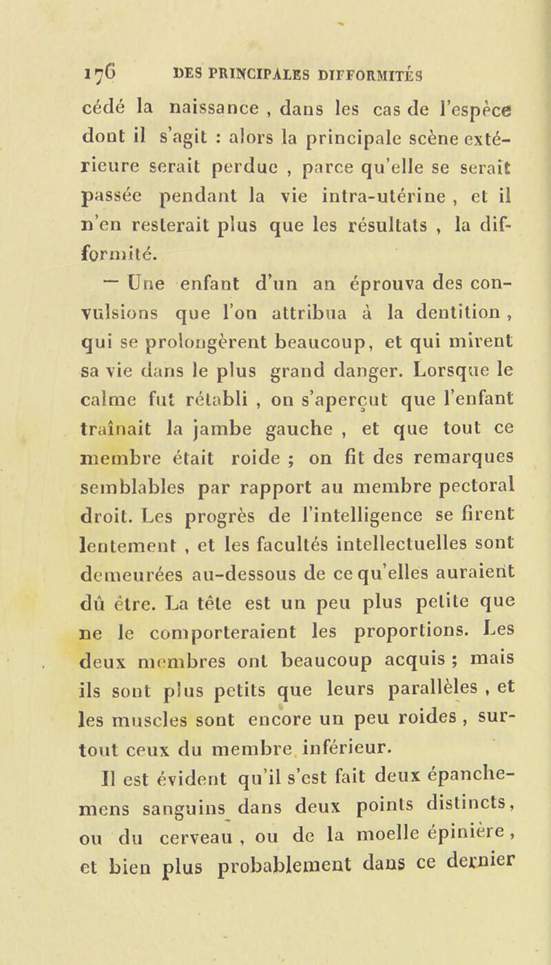 cédé la naissance , dans les cas de l'espèce doQt il s'agit : alors la principale scène exté- rieure serait perdue , parce qu'elle se serait passée pendant la vie intra-utérine , et il n'en resterait plus que les résultats , la dif- formité. — Une enfant d'un an éprouva des con- vulsions que l'on attribua à la dentition, qui se prolongèrent beaucoup, et qui mirent sa vie dans le plus grand danger. Lorsque le calme fut rétabli , on s'aperçut que l'enfant traînait la jambe gauche , et que tout ce membre était roide ; on fit des remarques semblables par rapport au membre pectoral droit. Les progrès de l'intelligence se firent lentement , et les facultés intellectuelles sont demeurées au-dessous de ce qu'elles auraient dû être. La tête est un peu plus petite que ne le comporteraient les proportions. Les deux membres ont beaucoup acquis ; mais ils sont plus petits que leurs parallèles , et les muscles sont encore un peu roides , sur- tout ceux du membre inférieur. Il est évident qu'il s'est fait deux épanche- mens sanguins dans deux points distincts, ou du cerveau , ou de la moelle épinière, et bien plus probablement dans ce dernier